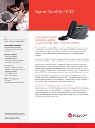 Polycom®
SoundPoint®
IP 430
Benefits
Proven – Polycom is a leading independent
supplier of standards-based IP telephones
Natural two-way conversations –
Full-duplex speakerphone enables
simultaneous conversations that are as
natural as being there
Intuitive user interface
- 132x46 pixel graphical LCD
- Intuitive menu navigation
- Combination of dedicated feature keys
and context-sensitive soft keys
Robust feature set
- Shared call / bridged line appearance
- Integration1,2 with Microsoft LCS 2005 for
telephony and presence
- HTTPS3 and TLS2 security
- Quality of Service support
Choice of powering options
- AC adapter
- Integrated Power over Ethernet support
1
Most features must be supported by the call server.
Please contact your IP PBX / Softswitch vendor or VoIP
service provider for a list of supported features.
2
Requires SIP version 2.0.x or higher
3
Requires BootROM version 3.0.x or higher
Polycom-quality full-duplex
speakerphone, graphical
LCD, and built-in PoE support in a two-line SIP phone
The SoundPoint IP 430 two-line desktop IP phone is designed to meet telephony needs of general business users
– cubicle workers involved with a low-to-medium volume of telephone calls. With its simple menu navigation,
easy-to-read graphical LCD display, and convenient, one-button access to essential telephony features, the
SoundPoint IP 430 desktop phone provides an easy transition from legacy PSTN systems to the world of
IP telephony.
The SoundPoint IP 430 desktop IP phone’s full-duplex speakerphone featuring Polycom Acoustic Clarity Technology
delivers excellent voice quality and enables two-way interactive conversations that are as natural as being there.
An enterprise-grade IP phone, the SoundPoint IP 430 delivers a robust feature set1 encompassing traditional
telephony features such as call hold, park, pick-up, and transfer, as well as more advanced capabilities such as
shared call / bridged line appearance, multiple call appearances, and integration with Microsoft® LCS 2005 for
telephony and presence2. The phone's Quality of Service capabilities encompassing Layer 3 TOS, 802.1 p/Q VLAN
tagging, and DSCP2 help ensure that a superb communications experience is delivered in a network environment.
With integrated IEEE 802.3af Power over Ethernet circuitry and a dual-port 10/100 Mbps Ethernet switch for
PC and LAN connection, the SoundPoint IP 430 desktop phone offers a choice of powering and cabling options to
help reduce cabling expenses and cord clutter. A highly secure IP telephony endpoint, the phone supports HTTPS3
and TLS2 security, "signed" software executables3, and encrypted configuration files2.
Make Great Things Happen with Polycom SoundPoint IP 430 Desktop IP Phone
In today’s Internet driven world, the ability to conduct real time communication and collaboration has become
critical to an organization’s survival. As the market leader in voice, video, data and Web solutions, Polycom makes
it easy for people to interact and maximize productivity — over any network, in just about any environment,
anywhere around the globe. That’s why more organizations worldwide use and prefer Polycom conferencing
solutions. Because when people work together, great things happen. See how you too, can achieve great things
with Polycom SoundPoint IP 430 desktop IP phone.
 