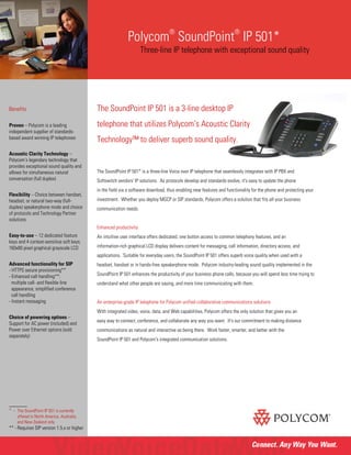 Polycom
®
SoundPoint
®
IP 501*
Three-line IP telephone with exceptional sound quality
The SoundPoint IP 501 is a 3-line desktop IP
telephone that utilizes Polycom’s Acoustic Clarity
Technology™ to deliver superb sound quality.
The SoundPoint IP 501* is a three-line Voice over IP telephone that seamlessly integrates with IP PBX and
Softswitch vendors' IP solutions. As protocols develop and standards evolve, it's easy to update the phone
in the field via a software download, thus enabling new features and functionality for the phone and protecting your
investment. Whether you deploy MGCP or SIP standards, Polycom offers a solution that fits all your business
communication needs.
Enhanced productivity
An intuitive user interface offers dedicated, one button access to common telephony features, and an
information-rich graphical LCD display delivers content for messaging, call information, directory access, and
applications. Suitable for everyday users, the SoundPoint IP 501 offers superb voice quality when used with a
headset, handset or in hands-free speakerphone mode. Polycom industry-leading sound quality implemented in the
SoundPoint IP 501 enhances the productivity of your business phone calls, because you will spend less time trying to
understand what other people are saying, and more time communicating with them.
An enterprise-grade IP telephone for Polycom unified collaborative communications solutions
With integrated video, voice, data, and Web capabilities, Polycom offers the only solution that gives you an
easy way to connect, conference, and collaborate any way you want. It's our commitment to making distance
communications as natural and interactive as being there. Work faster, smarter, and better with the
SoundPoint IP 501 and Polycom's integrated communication solutions.
Benefits
Proven – Polycom is a leading
independent supplier of standards-
based award winning IP telephones
Acoustic Clarity Technology –
Polycom’s legendary technology that
provides exceptional sound quality and
allows for simultaneous natural
conversation (full duplex)
Flexibility – Choice between handset,
headset, or natural two-way (full-
duplex) speakerphone mode and choice
of protocols and Technology Partner
solutions
Easy-to-use – 12 dedicated feature
keys and 4 context-sensitive soft keys;
160x80 pixel graphical grayscale LCD
Advanced functionality for SIP
- HTTPS secure provisioning**
- Enhanced call handling**:
multiple call- and flexible line
appearance; simplified conference
call handling
- Instant messaging
Choice of powering options –
Support for AC power (included) and
Power over Ethernet options (sold
separately)
_______
* - The SoundPoint IP 501 is currently
offered in North America, Australia,
and New Zealand only
** - Requires SIP version 1.5.x or higher
 