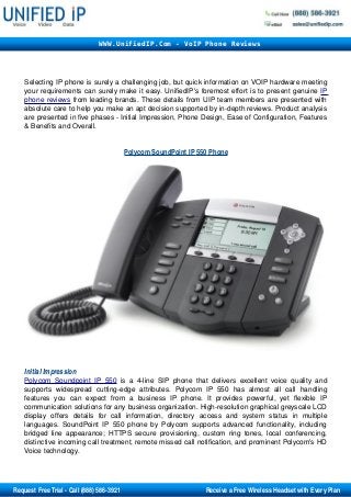 WWW.UnifiedIP.Com - VoIP Phone Reviews




         Selecting IP phone is surely a challenging job, but quick information on VOIP hardware meeting 
         your requirements can surely make it easy. UnifiedIP's foremost effort is to present genuine IP 
          
         phone  
                reviews  from leading brands. These details from UIP team members are presented with 
         absolute care to help you make an apt decision supported by in­depth reviews. Product analysis 
         are presented in five phases ­ Initial Impression, Phone Design, Ease of Configuration, Features 
         & Benefits and Overall. 


                                                     
                                                    Polycom SoundPoint IP     Phone
                                                                          550      




         Initial Impression 
         Polycom   Soundpoint   IP   550  is   a   4­line   SIP   phone   that   delivers   excellent   voice   quality   and 
         supports   widespread   cutting­edge   attributes.   Polycom   IP   550   has   almost   all   call   handling 
         features   you   can   expect   from   a   business   IP   phone.   It   provides   powerful,   yet   flexible   IP 
         communication solutions for any business organization. High­resolution graphical greyscale LCD 
         display   offers   details   for   call   information,   directory   access   and   system   status   in   multiple 
         languages.   SoundPoint   IP  550   phone   by  Polycom  supports   advanced   functionality,  including 
         bridged   line   appearance;  HTTPS   secure  provisioning,   custom  ring   tones,   local   conferencing, 
         distinctive incoming call treatment, remote missed call notification, and prominent Polycom's HD 
         Voice technology.




       Request Free Trial ­ Call (888) 586­3921                                                     Receive a Free Wireless Headset with Every Plan
 