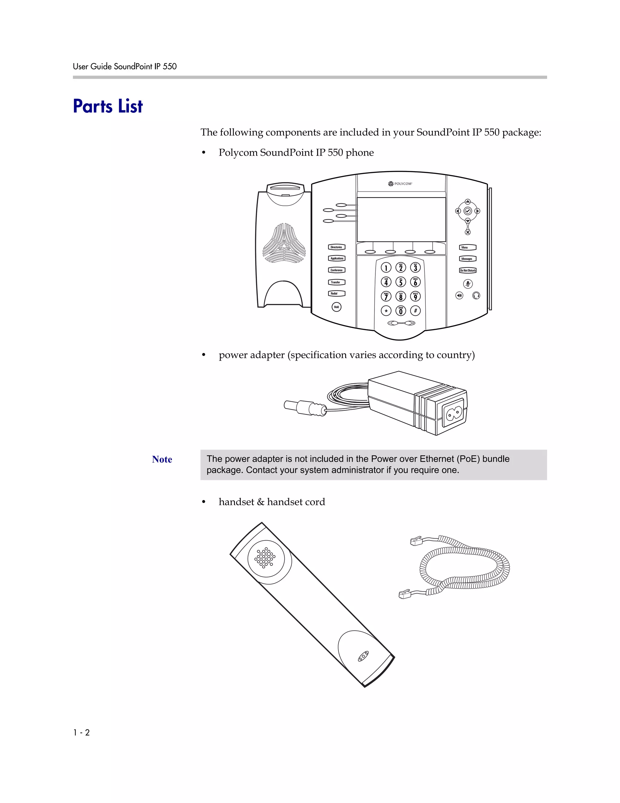 User Guide SoundPoint IP 550
1 - 2
Parts List
The following components are included in your SoundPoint IP 550 package:
• Polycom SoundPoint IP 550 phone
• power adapter (specification varies according to country)
• handset & handset cord
Directories
Applications
Conference
Transfer
Redial
Menu
Messages
DoNotDisturb
Hold
Note The power adapter is not included in the Power over Ethernet (PoE) bundle
package. Contact your system administrator if you require one.
 