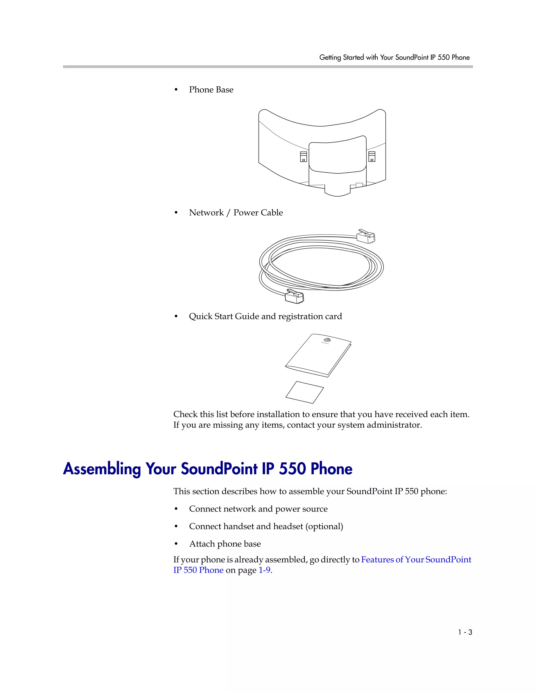 Getting Started with Your SoundPoint IP 550 Phone
1 - 3
• Phone Base
• Network / Power Cable
• Quick Start Guide and registration card
Check this list before installation to ensure that you have received each item.
If you are missing any items, contact your system administrator.
Assembling Your SoundPoint IP 550 Phone
This section describes how to assemble your SoundPoint IP 550 phone:
• Connect network and power source
• Connect handset and headset (optional)
• Attach phone base
If your phone is already assembled, go directly to Features of Your SoundPoint
IP 550 Phone on page 1-9.
 