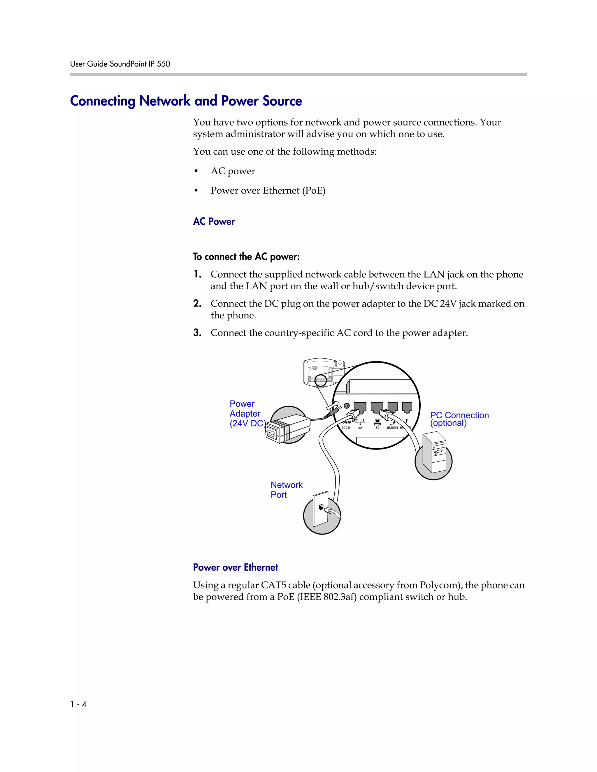 User Guide SoundPoint IP 550
1 - 4
Connecting Network and Power Source
You have two options for network and power source connections. Your
system administrator will advise you on which one to use.
You can use one of the following methods:
• AC power
• Power over Ethernet (PoE)
AC Power
To connect the AC power:
1. Connect the supplied network cable between the LAN jack on the phone
and the LAN port on the wall or hub/switch device port.
2. Connect the DC plug on the power adapter to the DC 24V jack marked on
the phone.
3. Connect the country-specific AC cord to the power adapter.
Power over Ethernet
Using a regular CAT5 cable (optional accessory from Polycom), the phone can
be powered from a PoE (IEEE 802.3af) compliant switch or hub.
Network
Port
Power
Adapter
(24V DC)
PC Connection
(optional)
 