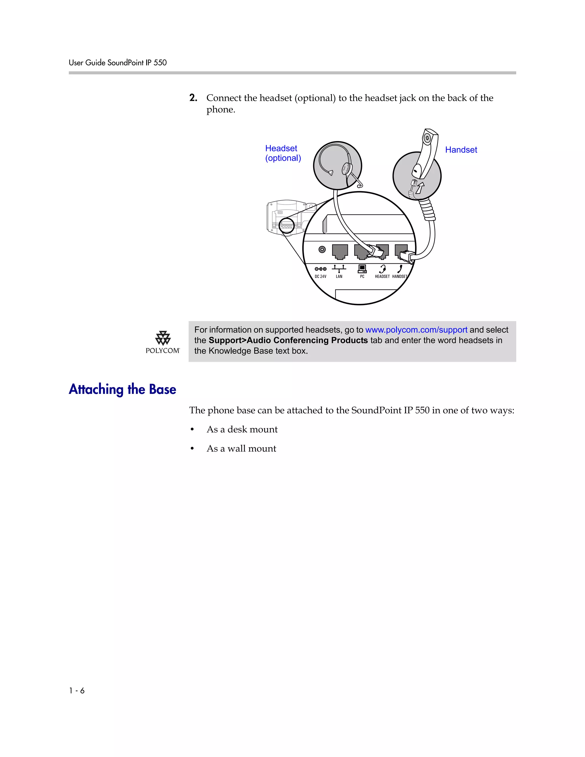 User Guide SoundPoint IP 550
1 - 6
2. Connect the headset (optional) to the headset jack on the back of the
phone.
Attaching the Base
The phone base can be attached to the SoundPoint IP 550 in one of two ways:
• As a desk mount
• As a wall mount
HandsetHeadset
(optional)
For information on supported headsets, go to www.polycom.com/support and select
the Support>Audio Conferencing Products tab and enter the word headsets in
the Knowledge Base text box.
 