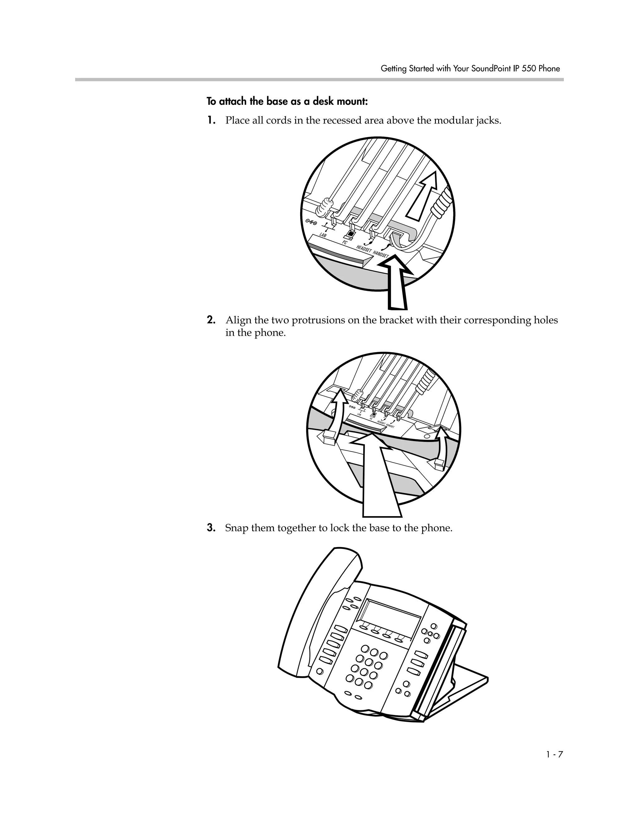 Getting Started with Your SoundPoint IP 550 Phone
1 - 7
To attach the base as a desk mount:
1. Place all cords in the recessed area above the modular jacks.
2. Align the two protrusions on the bracket with their corresponding holes
in the phone.
3. Snap them together to lock the base to the phone.
 