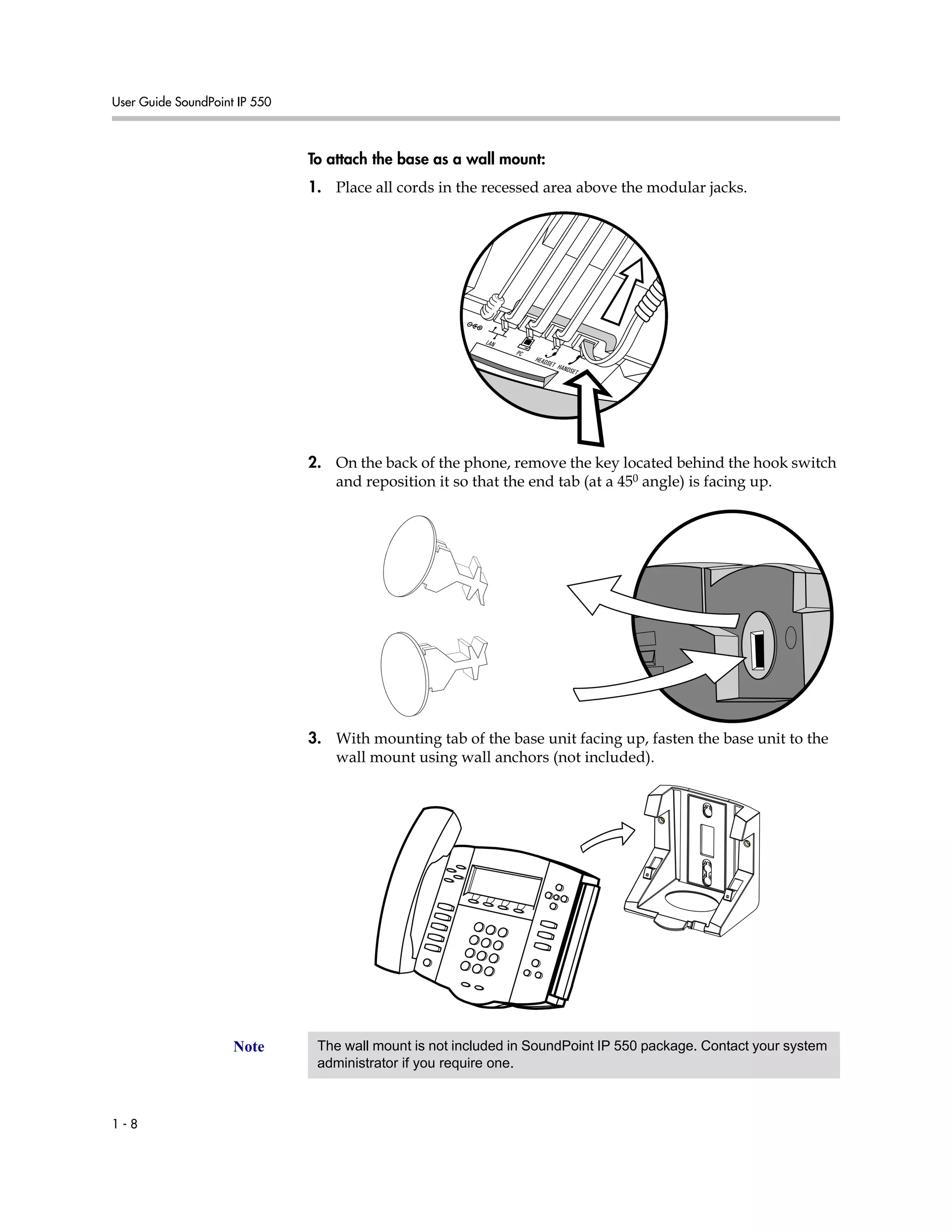User Guide SoundPoint IP 550
1 - 8
To attach the base as a wall mount:
1. Place all cords in the recessed area above the modular jacks.
2. On the back of the phone, remove the key located behind the hook switch
and reposition it so that the end tab (at a 450 angle) is facing up.
3. With mounting tab of the base unit facing up, fasten the base unit to the
wall mount using wall anchors (not included).
Note The wall mount is not included in SoundPoint IP 550 package. Contact your system
administrator if you require one.
 