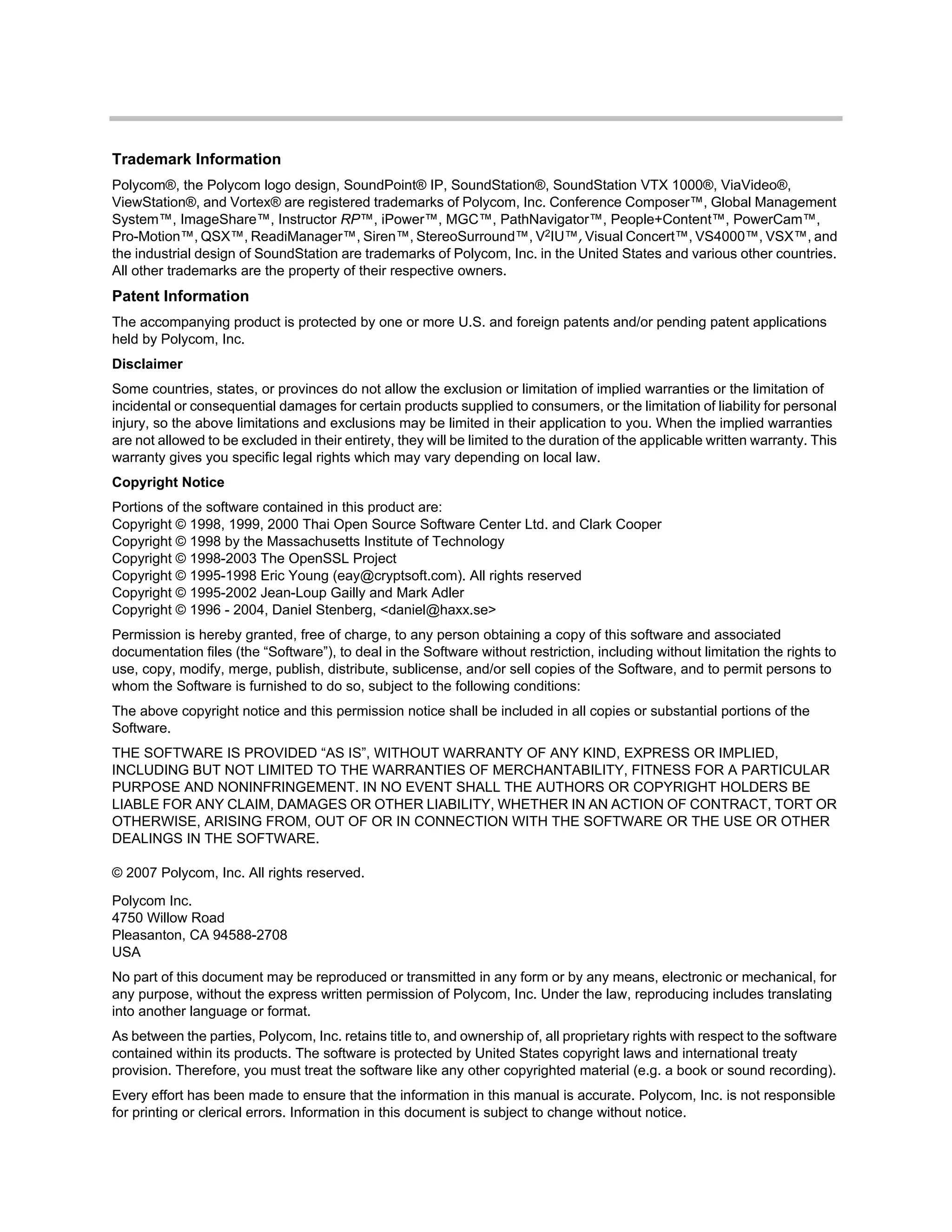 Polycom Inc.
4750 Willow Road
Pleasanton, CA 94588-2708
USA
No part of this document may be reproduced or transmitted in any form or by any means, electronic or mechanical, for
any purpose, without the express written permission of Polycom, Inc. Under the law, reproducing includes translating
into another language or format.
As between the parties, Polycom, Inc. retains title to, and ownership of, all proprietary rights with respect to the software
contained within its products. The software is protected by United States copyright laws and international treaty
provision. Therefore, you must treat the software like any other copyrighted material (e.g. a book or sound recording).
Every effort has been made to ensure that the information in this manual is accurate. Polycom, Inc. is not responsible
for printing or clerical errors. Information in this document is subject to change without notice.
Trademark Information
Polycom®, the Polycom logo design, SoundPoint® IP, SoundStation®, SoundStation VTX 1000®, ViaVideo®,
ViewStation®, and Vortex® are registered trademarks of Polycom, Inc. Conference Composer™, Global Management
System™, ImageShare™, Instructor RP™, iPower™, MGC™, PathNavigator™, People+Content™, PowerCam™,
Pro-Motion™, QSX™, ReadiManager™, Siren™, StereoSurround™, V2IU™, Visual Concert™, VS4000™, VSX™, and
the industrial design of SoundStation are trademarks of Polycom, Inc. in the United States and various other countries.
All other trademarks are the property of their respective owners.
Patent Information
The accompanying product is protected by one or more U.S. and foreign patents and/or pending patent applications
held by Polycom, Inc.
Disclaimer
Some countries, states, or provinces do not allow the exclusion or limitation of implied warranties or the limitation of
incidental or consequential damages for certain products supplied to consumers, or the limitation of liability for personal
injury, so the above limitations and exclusions may be limited in their application to you. When the implied warranties
are not allowed to be excluded in their entirety, they will be limited to the duration of the applicable written warranty. This
warranty gives you specific legal rights which may vary depending on local law.
Copyright Notice
Portions of the software contained in this product are:
Copyright © 1998, 1999, 2000 Thai Open Source Software Center Ltd. and Clark Cooper
Copyright © 1998 by the Massachusetts Institute of Technology
Copyright © 1998-2003 The OpenSSL Project
Copyright © 1995-1998 Eric Young (eay@cryptsoft.com). All rights reserved
Copyright © 1995-2002 Jean-Loup Gailly and Mark Adler
Copyright © 1996 - 2004, Daniel Stenberg, <daniel@haxx.se>
Permission is hereby granted, free of charge, to any person obtaining a copy of this software and associated
documentation files (the “Software”), to deal in the Software without restriction, including without limitation the rights to
use, copy, modify, merge, publish, distribute, sublicense, and/or sell copies of the Software, and to permit persons to
whom the Software is furnished to do so, subject to the following conditions:
The above copyright notice and this permission notice shall be included in all copies or substantial portions of the
Software.
THE SOFTWARE IS PROVIDED “AS IS”, WITHOUT WARRANTY OF ANY KIND, EXPRESS OR IMPLIED,
INCLUDING BUT NOT LIMITED TO THE WARRANTIES OF MERCHANTABILITY, FITNESS FOR A PARTICULAR
PURPOSE AND NONINFRINGEMENT. IN NO EVENT SHALL THE AUTHORS OR COPYRIGHT HOLDERS BE
LIABLE FOR ANY CLAIM, DAMAGES OR OTHER LIABILITY, WHETHER IN AN ACTION OF CONTRACT, TORT OR
OTHERWISE, ARISING FROM, OUT OF OR IN CONNECTION WITH THE SOFTWARE OR THE USE OR OTHER
DEALINGS IN THE SOFTWARE.
© 2007 Polycom, Inc. All rights reserved.
 