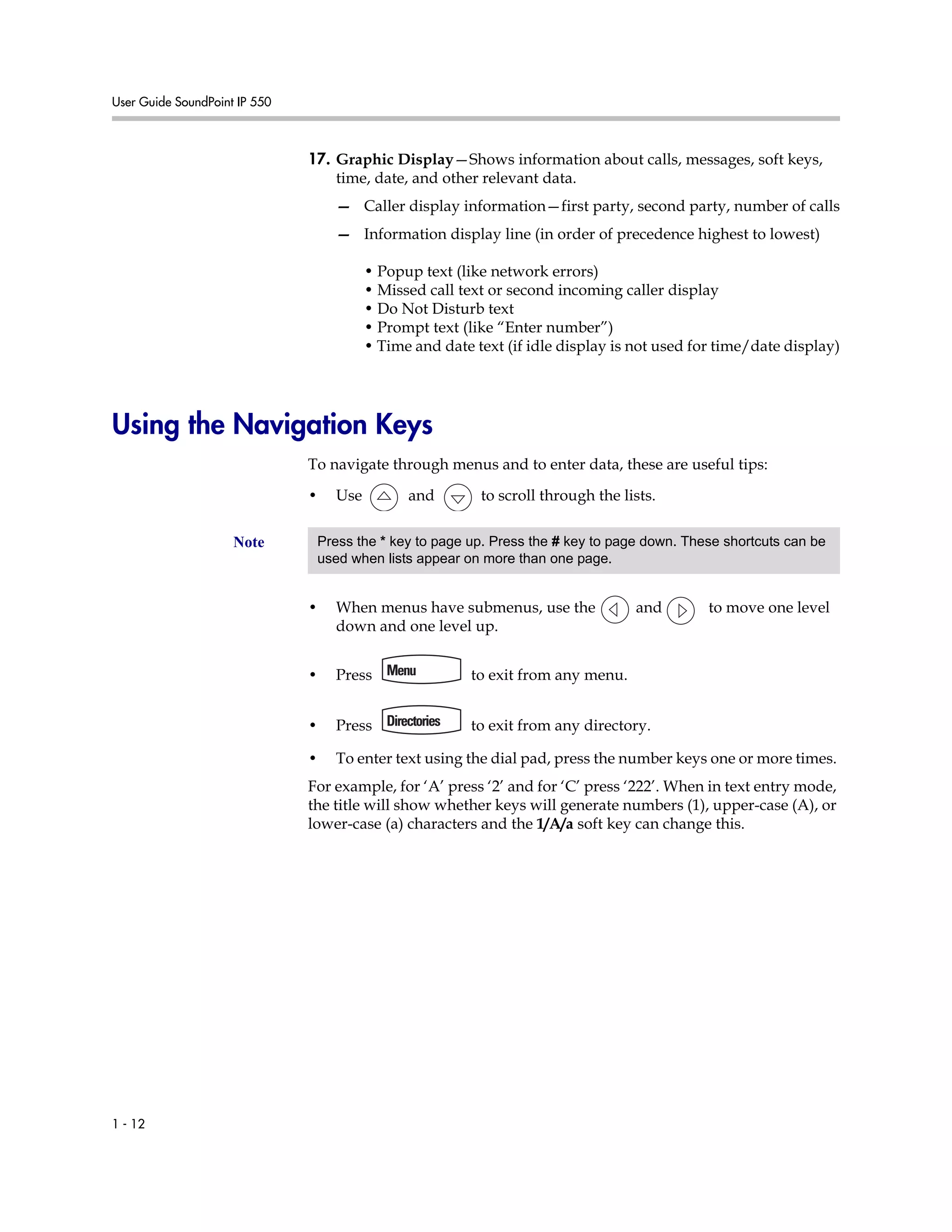 User Guide SoundPoint IP 550
1 - 12
17. Graphic Display—Shows information about calls, messages, soft keys,
time, date, and other relevant data.
— Caller display information—first party, second party, number of calls
— Information display line (in order of precedence highest to lowest)
• Popup text (like network errors)
• Missed call text or second incoming caller display
• Do Not Disturb text
• Prompt text (like “Enter number”)
• Time and date text (if idle display is not used for time/date display)
Using the Navigation Keys
To navigate through menus and to enter data, these are useful tips:
• Use and to scroll through the lists.
• When menus have submenus, use the and to move one level
down and one level up.
• Press to exit from any menu.
• Press to exit from any directory.
• To enter text using the dial pad, press the number keys one or more times.
For example, for ‘A’ press ‘2’ and for ‘C’ press ‘222’. When in text entry mode,
the title will show whether keys will generate numbers (1), upper-case (A), or
lower-case (a) characters and the 1/A/a soft key can change this.
Note Press the * key to page up. Press the # key to page down. These shortcuts can be
used when lists appear on more than one page.
 