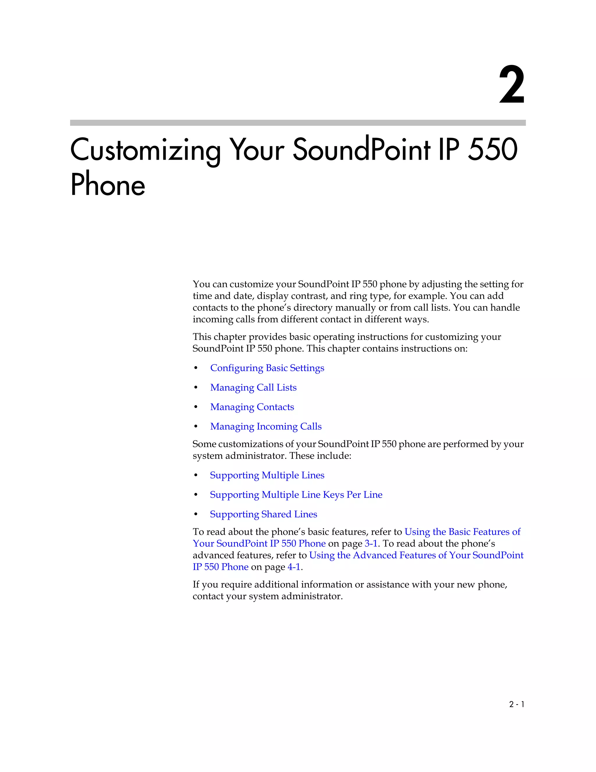 2 - 1
2
Customizing Your SoundPoint IP 550
Phone
You can customize your SoundPoint IP 550 phone by adjusting the setting for
time and date, display contrast, and ring type, for example. You can add
contacts to the phone’s directory manually or from call lists. You can handle
incoming calls from different contact in different ways.
This chapter provides basic operating instructions for customizing your
SoundPoint IP 550 phone. This chapter contains instructions on:
• Configuring Basic Settings
• Managing Call Lists
• Managing Contacts
• Managing Incoming Calls
Some customizations of your SoundPoint IP 550 phone are performed by your
system administrator. These include:
• Supporting Multiple Lines
• Supporting Multiple Line Keys Per Line
• Supporting Shared Lines
To read about the phone’s basic features, refer to Using the Basic Features of
Your SoundPoint IP 550 Phone on page 3-1. To read about the phone’s
advanced features, refer to Using the Advanced Features of Your SoundPoint
IP 550 Phone on page 4-1.
If you require additional information or assistance with your new phone,
contact your system administrator.
 
