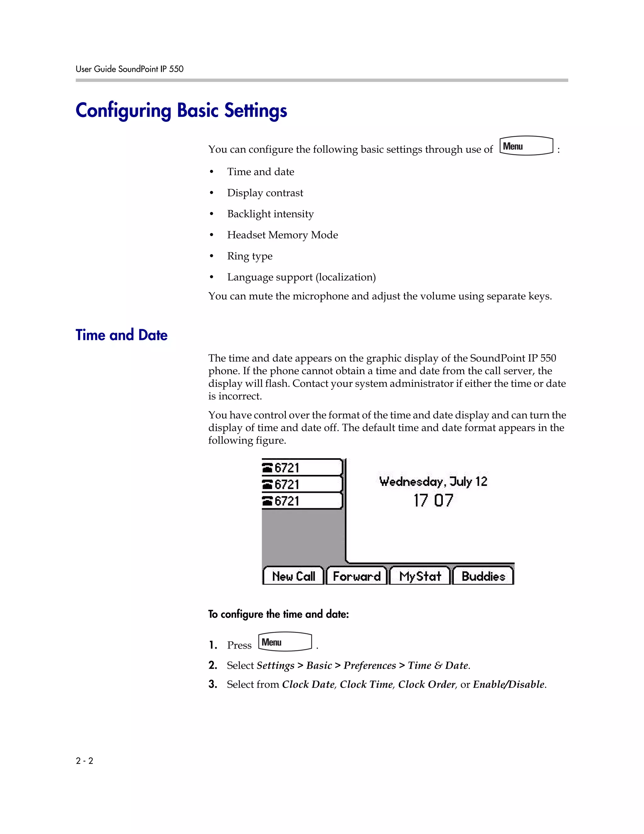 User Guide SoundPoint IP 550
2 - 2
Configuring Basic Settings
You can configure the following basic settings through use of :
• Time and date
• Display contrast
• Backlight intensity
• Headset Memory Mode
• Ring type
• Language support (localization)
You can mute the microphone and adjust the volume using separate keys.
Time and Date
The time and date appears on the graphic display of the SoundPoint IP 550
phone. If the phone cannot obtain a time and date from the call server, the
display will flash. Contact your system administrator if either the time or date
is incorrect.
You have control over the format of the time and date display and can turn the
display of time and date off. The default time and date format appears in the
following figure.
To configure the time and date:
1. Press .
2. Select Settings > Basic > Preferences > Time & Date.
3. Select from Clock Date, Clock Time, Clock Order, or Enable/Disable.
 