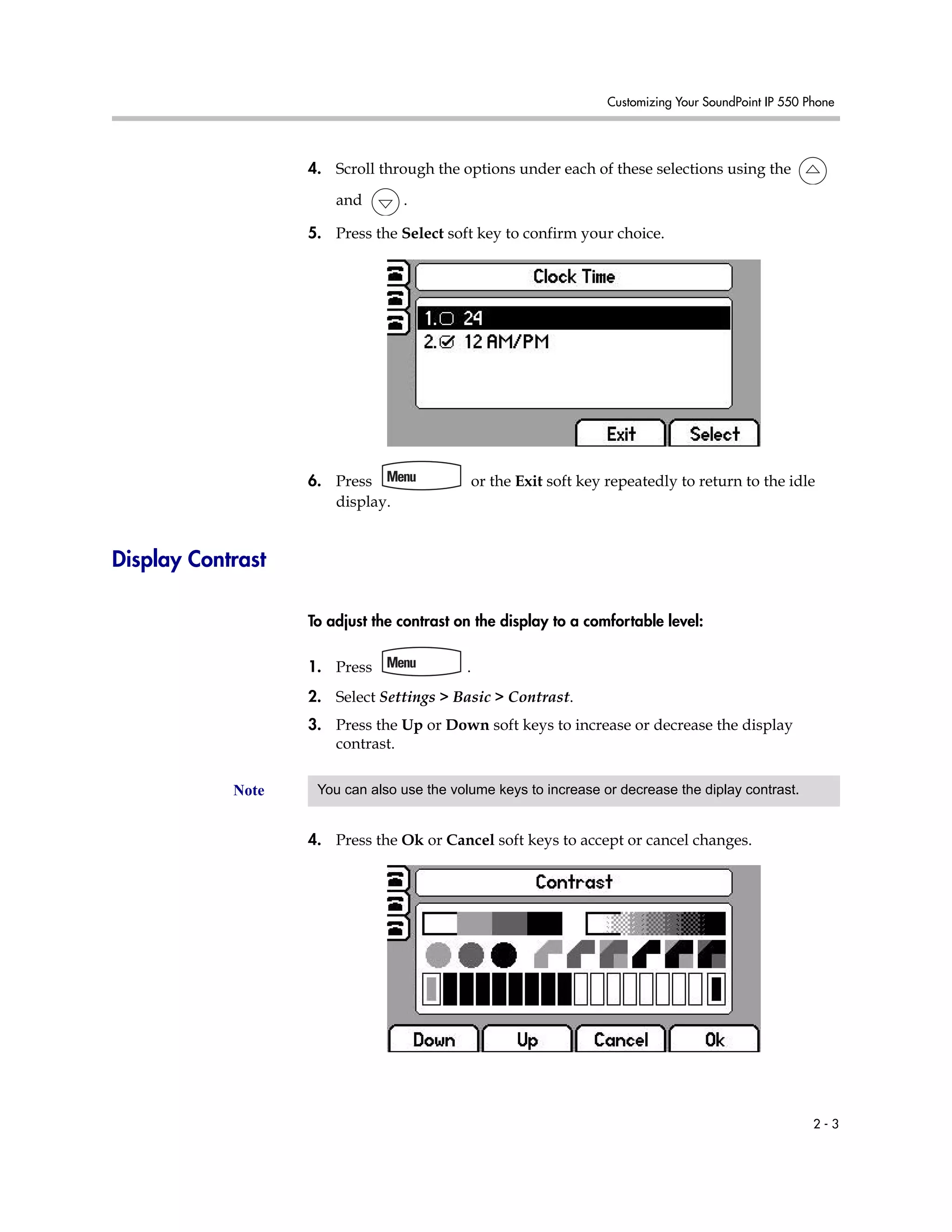 Customizing Your SoundPoint IP 550 Phone
2 - 3
4. Scroll through the options under each of these selections using the
and .
5. Press the Select soft key to confirm your choice.
6. Press or the Exit soft key repeatedly to return to the idle
display.
Display Contrast
To adjust the contrast on the display to a comfortable level:
1. Press .
2. Select Settings > Basic > Contrast.
3. Press the Up or Down soft keys to increase or decrease the display
contrast.
4. Press the Ok or Cancel soft keys to accept or cancel changes.
Note You can also use the volume keys to increase or decrease the diplay contrast.
 
