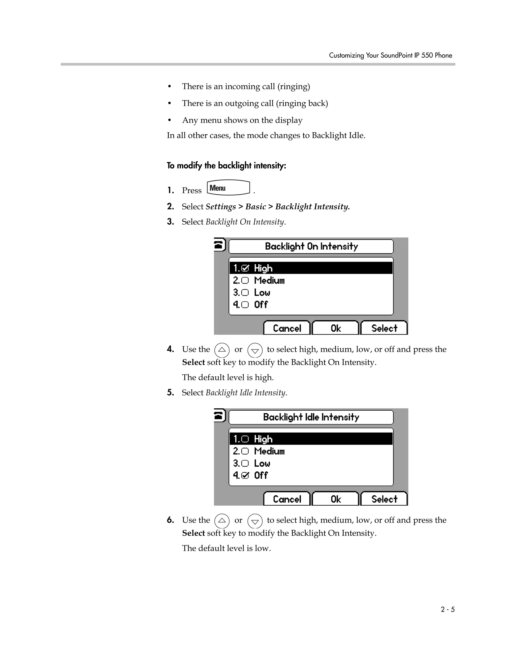Customizing Your SoundPoint IP 550 Phone
2 - 5
• There is an incoming call (ringing)
• There is an outgoing call (ringing back)
• Any menu shows on the display
In all other cases, the mode changes to Backlight Idle.
To modify the backlight intensity:
1. Press .
2. Select Settings > Basic > Backlight Intensity.
3. Select Backlight On Intensity.
4. Use the or to select high, medium, low, or off and press the
Select soft key to modify the Backlight On Intensity.
The default level is high.
5. Select Backlight Idle Intensity.
6. Use the or to select high, medium, low, or off and press the
Select soft key to modify the Backlight On Intensity.
The default level is low.
 