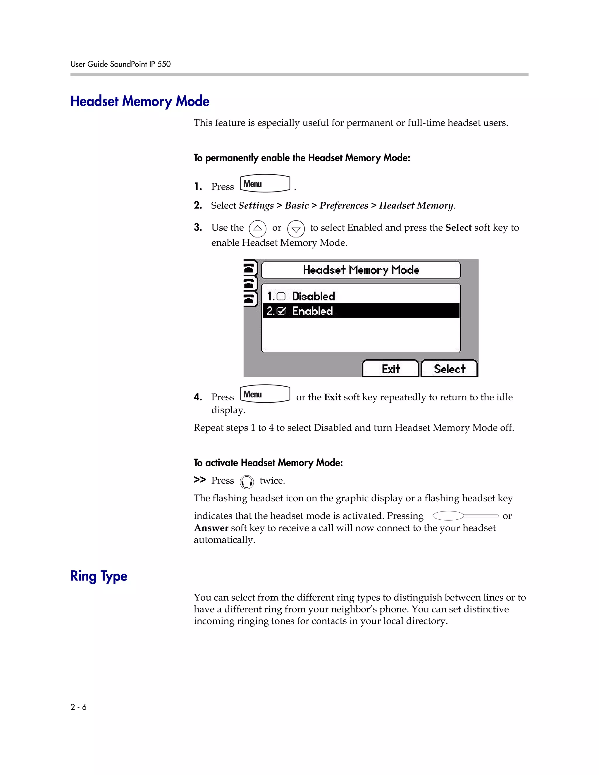 User Guide SoundPoint IP 550
2 - 6
Headset Memory Mode
This feature is especially useful for permanent or full-time headset users.
To permanently enable the Headset Memory Mode:
1. Press .
2. Select Settings > Basic > Preferences > Headset Memory.
3. Use the or to select Enabled and press the Select soft key to
enable Headset Memory Mode.
4. Press or the Exit soft key repeatedly to return to the idle
display.
Repeat steps 1 to 4 to select Disabled and turn Headset Memory Mode off.
To activate Headset Memory Mode:
>> Press twice.
The flashing headset icon on the graphic display or a flashing headset key
indicates that the headset mode is activated. Pressing or
Answer soft key to receive a call will now connect to the your headset
automatically.
Ring Type
You can select from the different ring types to distinguish between lines or to
have a different ring from your neighbor’s phone. You can set distinctive
incoming ringing tones for contacts in your local directory.
 