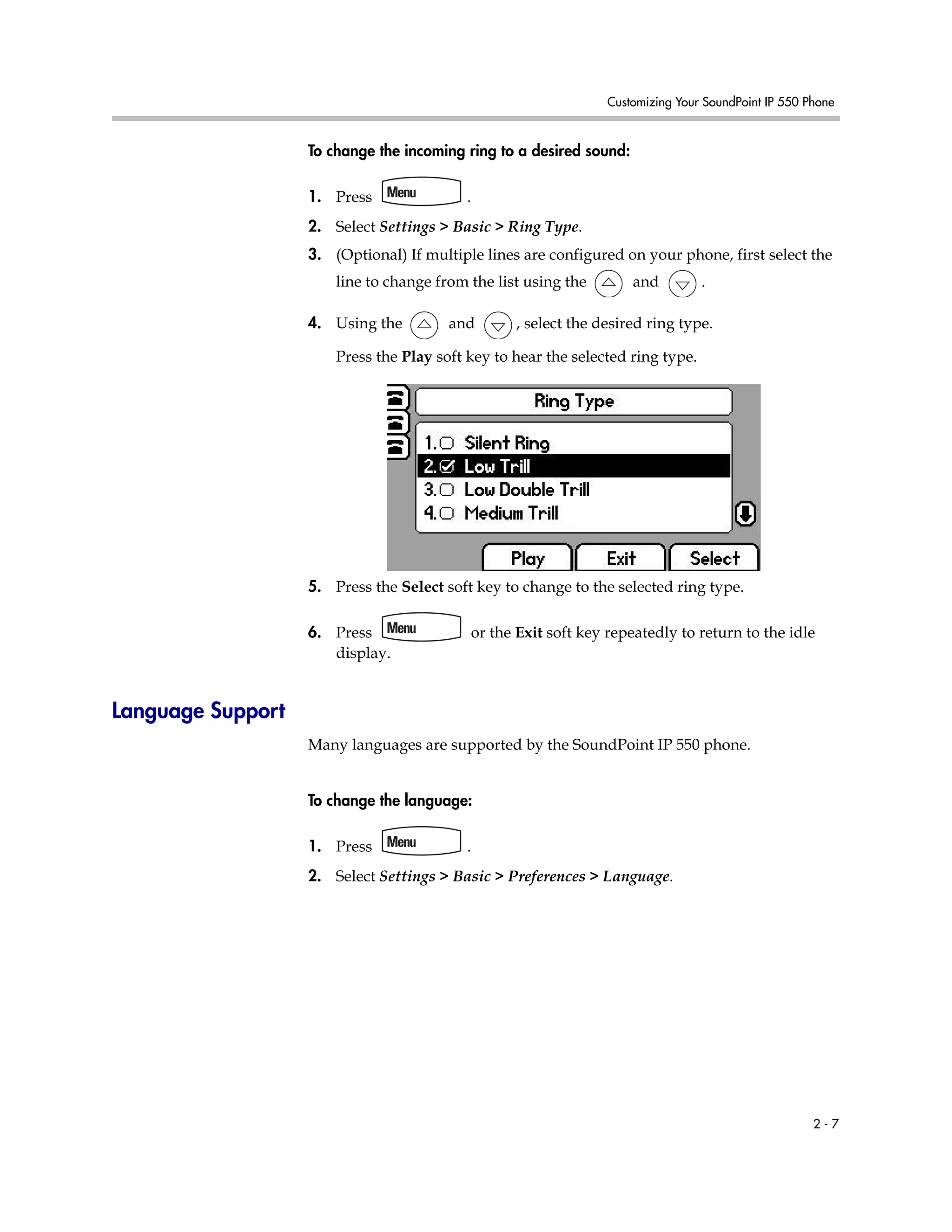 Customizing Your SoundPoint IP 550 Phone
2 - 7
To change the incoming ring to a desired sound:
1. Press .
2. Select Settings > Basic > Ring Type.
3. (Optional) If multiple lines are configured on your phone, first select the
line to change from the list using the and .
4. Using the and , select the desired ring type.
Press the Play soft key to hear the selected ring type.
5. Press the Select soft key to change to the selected ring type.
6. Press or the Exit soft key repeatedly to return to the idle
display.
Language Support
Many languages are supported by the SoundPoint IP 550 phone.
To change the language:
1. Press .
2. Select Settings > Basic > Preferences > Language.
 