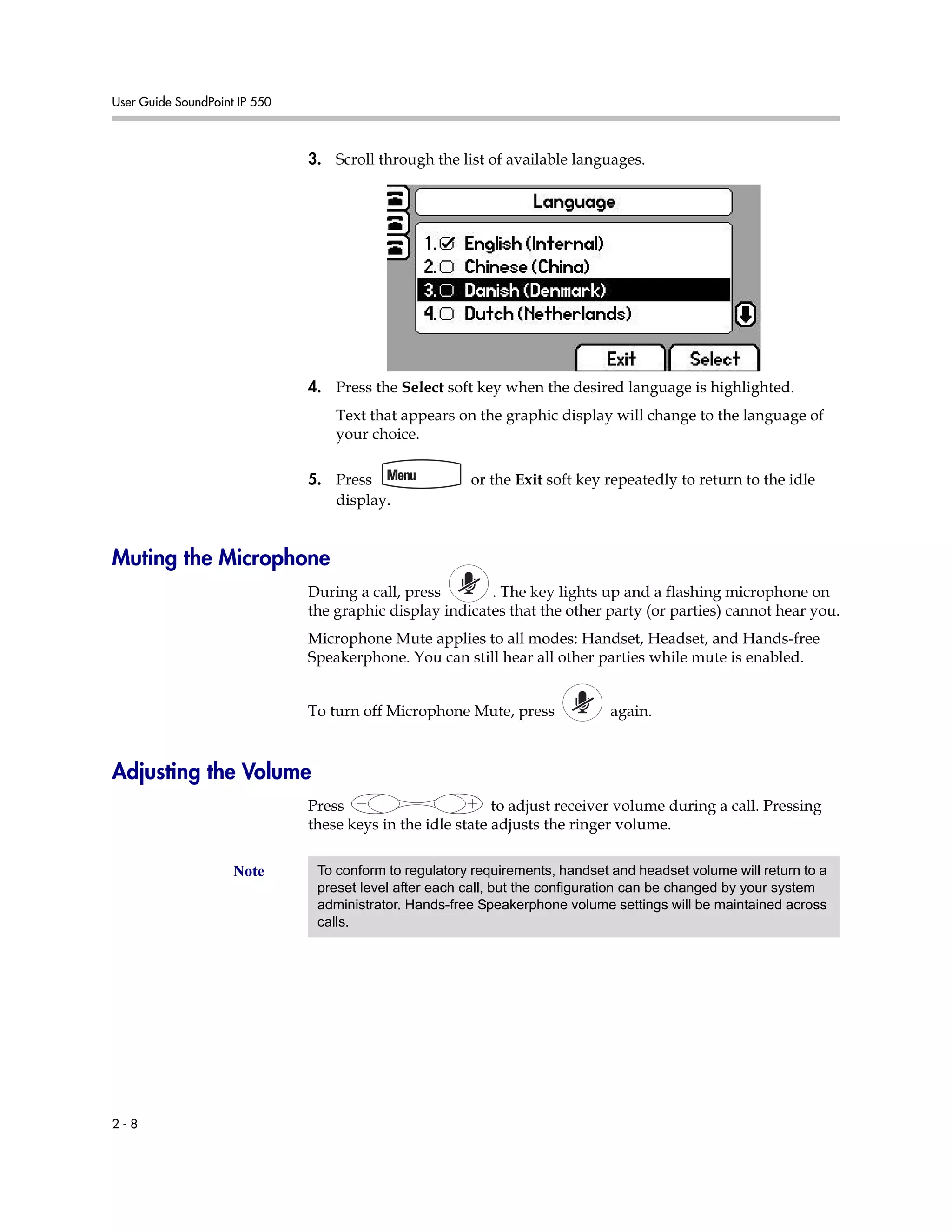 User Guide SoundPoint IP 550
2 - 8
3. Scroll through the list of available languages.
4. Press the Select soft key when the desired language is highlighted.
Text that appears on the graphic display will change to the language of
your choice.
5. Press or the Exit soft key repeatedly to return to the idle
display.
Muting the Microphone
During a call, press . The key lights up and a flashing microphone on
the graphic display indicates that the other party (or parties) cannot hear you.
Microphone Mute applies to all modes: Handset, Headset, and Hands-free
Speakerphone. You can still hear all other parties while mute is enabled.
To turn off Microphone Mute, press again.
Adjusting the Volume
Press to adjust receiver volume during a call. Pressing
these keys in the idle state adjusts the ringer volume.
Note To conform to regulatory requirements, handset and headset volume will return to a
preset level after each call, but the configuration can be changed by your system
administrator. Hands-free Speakerphone volume settings will be maintained across
calls.
 