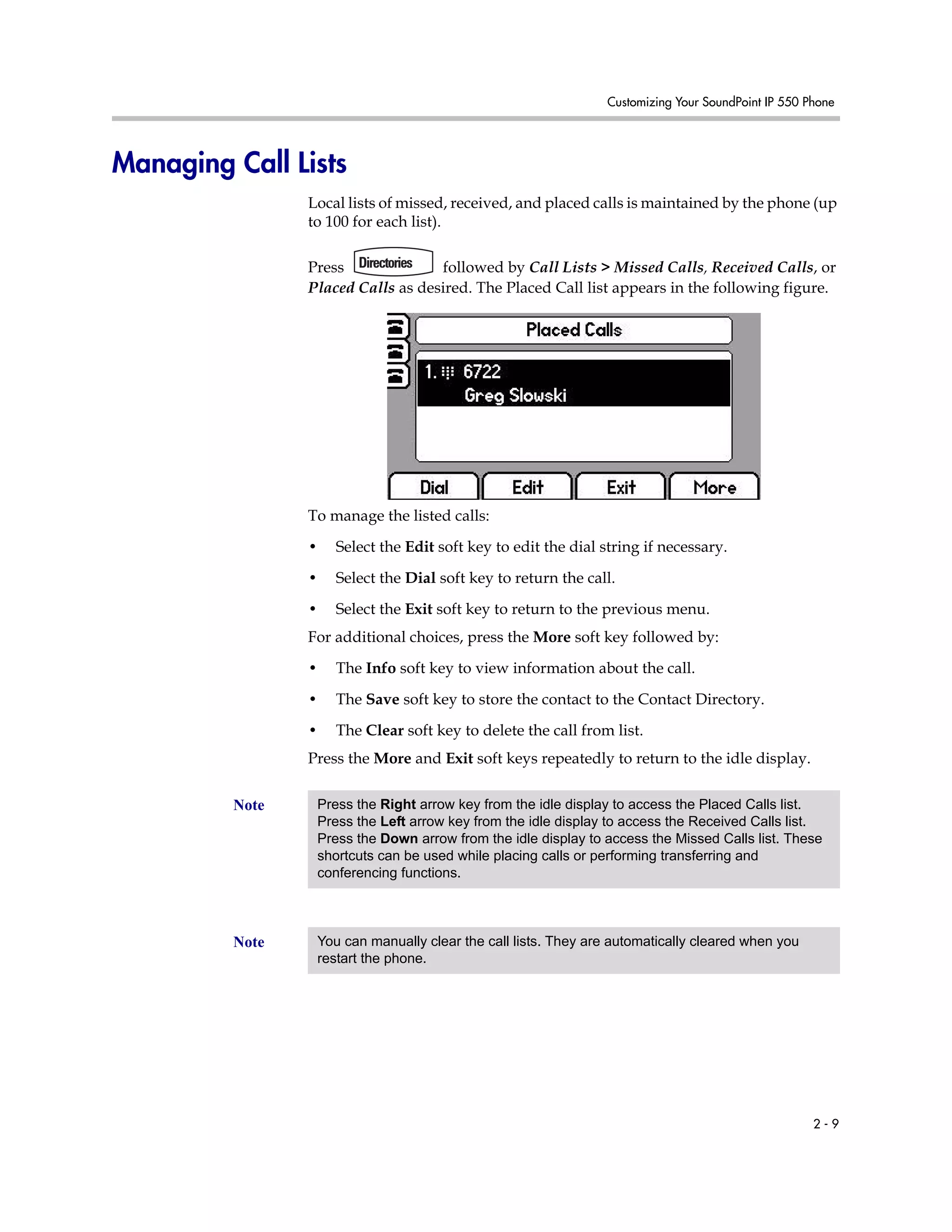 Customizing Your SoundPoint IP 550 Phone
2 - 9
Managing Call Lists
Local lists of missed, received, and placed calls is maintained by the phone (up
to 100 for each list).
Press followed by Call Lists > Missed Calls, Received Calls, or
Placed Calls as desired. The Placed Call list appears in the following figure.
To manage the listed calls:
• Select the Edit soft key to edit the dial string if necessary.
• Select the Dial soft key to return the call.
• Select the Exit soft key to return to the previous menu.
For additional choices, press the More soft key followed by:
• The Info soft key to view information about the call.
• The Save soft key to store the contact to the Contact Directory.
• The Clear soft key to delete the call from list.
Press the More and Exit soft keys repeatedly to return to the idle display.
Note Press the Right arrow key from the idle display to access the Placed Calls list.
Press the Left arrow key from the idle display to access the Received Calls list.
Press the Down arrow from the idle display to access the Missed Calls list. These
shortcuts can be used while placing calls or performing transferring and
conferencing functions.
Note You can manually clear the call lists. They are automatically cleared when you
restart the phone.
 