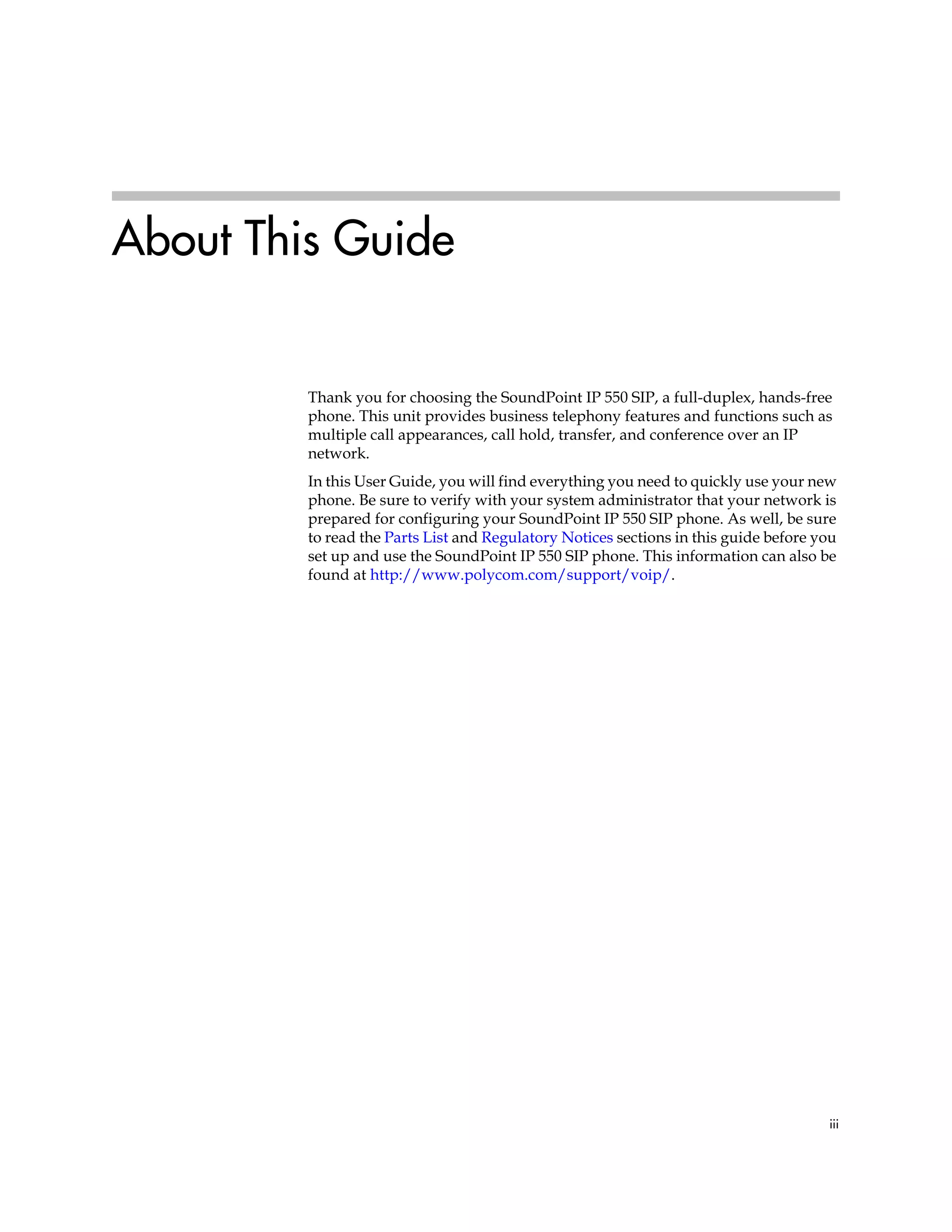 iii
About This Guide
Thank you for choosing the SoundPoint IP 550 SIP, a full-duplex, hands-free
phone. This unit provides business telephony features and functions such as
multiple call appearances, call hold, transfer, and conference over an IP
network.
In this User Guide, you will find everything you need to quickly use your new
phone. Be sure to verify with your system administrator that your network is
prepared for configuring your SoundPoint IP 550 SIP phone. As well, be sure
to read the Parts List and Regulatory Notices sections in this guide before you
set up and use the SoundPoint IP 550 SIP phone. This information can also be
found at http://www.polycom.com/support/voip/.
 