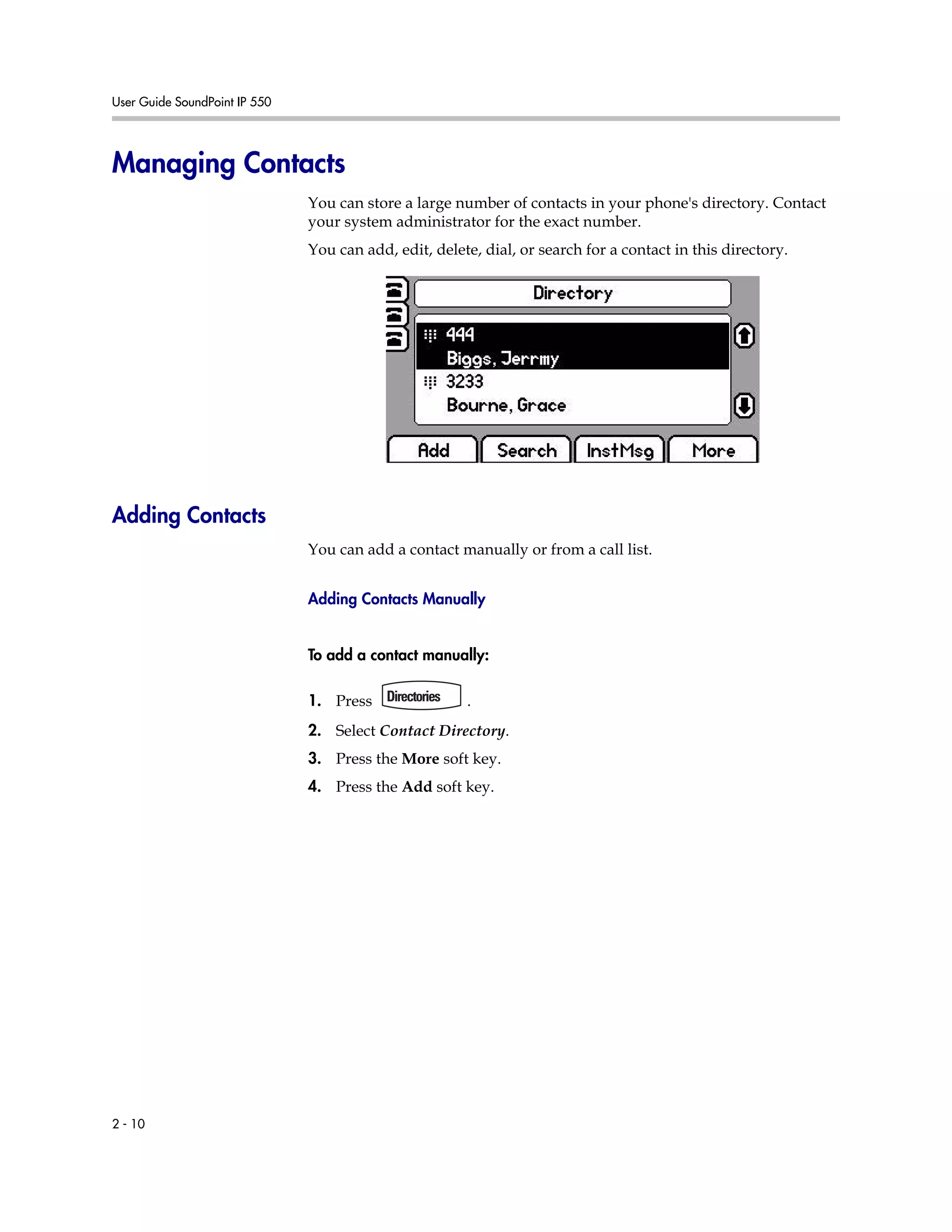 User Guide SoundPoint IP 550
2 - 10
Managing Contacts
You can store a large number of contacts in your phone's directory. Contact
your system administrator for the exact number.
You can add, edit, delete, dial, or search for a contact in this directory.
Adding Contacts
You can add a contact manually or from a call list.
Adding Contacts Manually
To add a contact manually:
1. Press .
2. Select Contact Directory.
3. Press the More soft key.
4. Press the Add soft key.
 