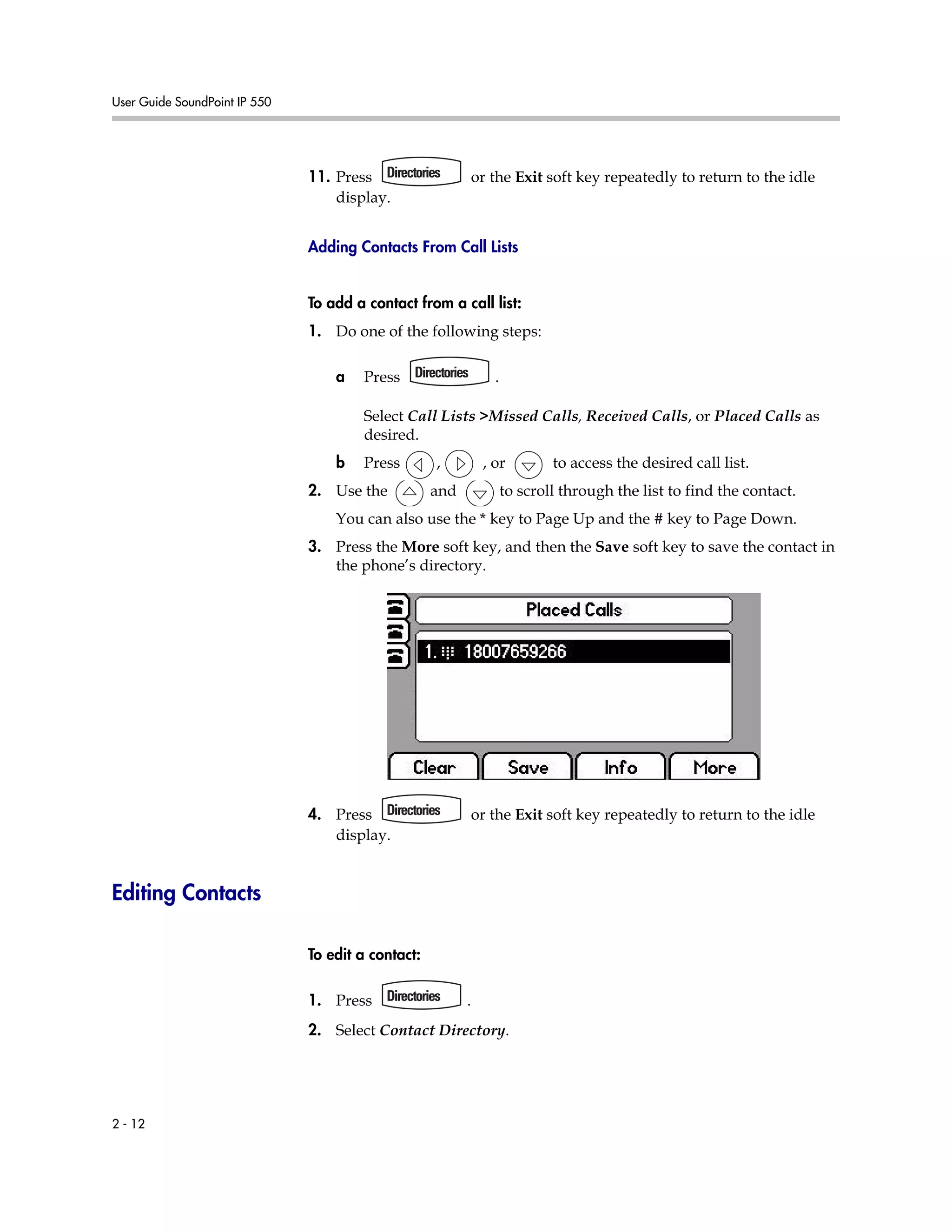 User Guide SoundPoint IP 550
2 - 12
11. Press or the Exit soft key repeatedly to return to the idle
display.
Adding Contacts From Call Lists
To add a contact from a call list:
1. Do one of the following steps:
a Press .
Select Call Lists >Missed Calls, Received Calls, or Placed Calls as
desired.
b Press , , or to access the desired call list.
2. Use the and to scroll through the list to find the contact.
You can also use the * key to Page Up and the # key to Page Down.
3. Press the More soft key, and then the Save soft key to save the contact in
the phone’s directory.
4. Press or the Exit soft key repeatedly to return to the idle
display.
Editing Contacts
To edit a contact:
1. Press .
2. Select Contact Directory.
 