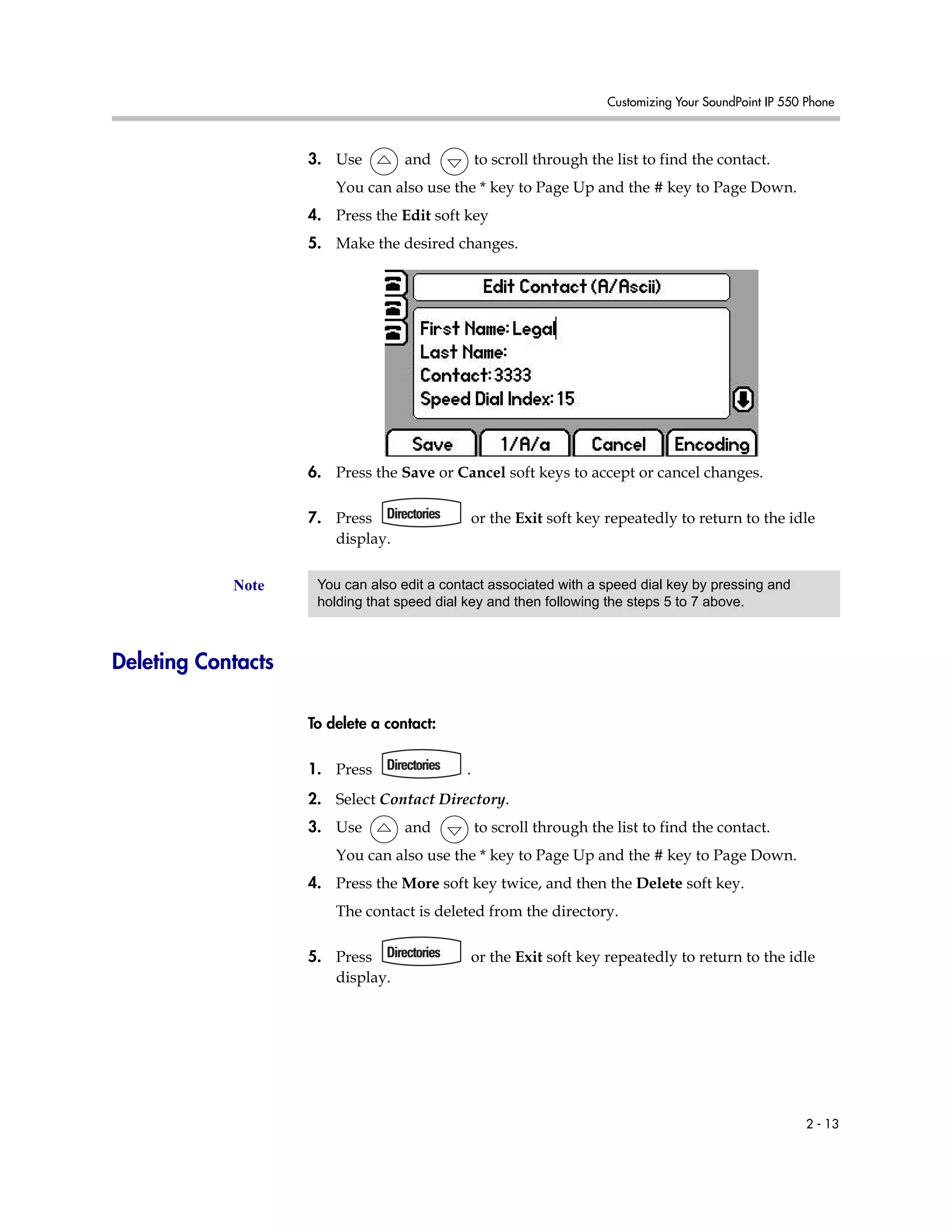 Customizing Your SoundPoint IP 550 Phone
2 - 13
3. Use and to scroll through the list to find the contact.
You can also use the * key to Page Up and the # key to Page Down.
4. Press the Edit soft key
5. Make the desired changes.
6. Press the Save or Cancel soft keys to accept or cancel changes.
7. Press or the Exit soft key repeatedly to return to the idle
display.
Deleting Contacts
To delete a contact:
1. Press .
2. Select Contact Directory.
3. Use and to scroll through the list to find the contact.
You can also use the * key to Page Up and the # key to Page Down.
4. Press the More soft key twice, and then the Delete soft key.
The contact is deleted from the directory.
5. Press or the Exit soft key repeatedly to return to the idle
display.
Note You can also edit a contact associated with a speed dial key by pressing and
holding that speed dial key and then following the steps 5 to 7 above.
 