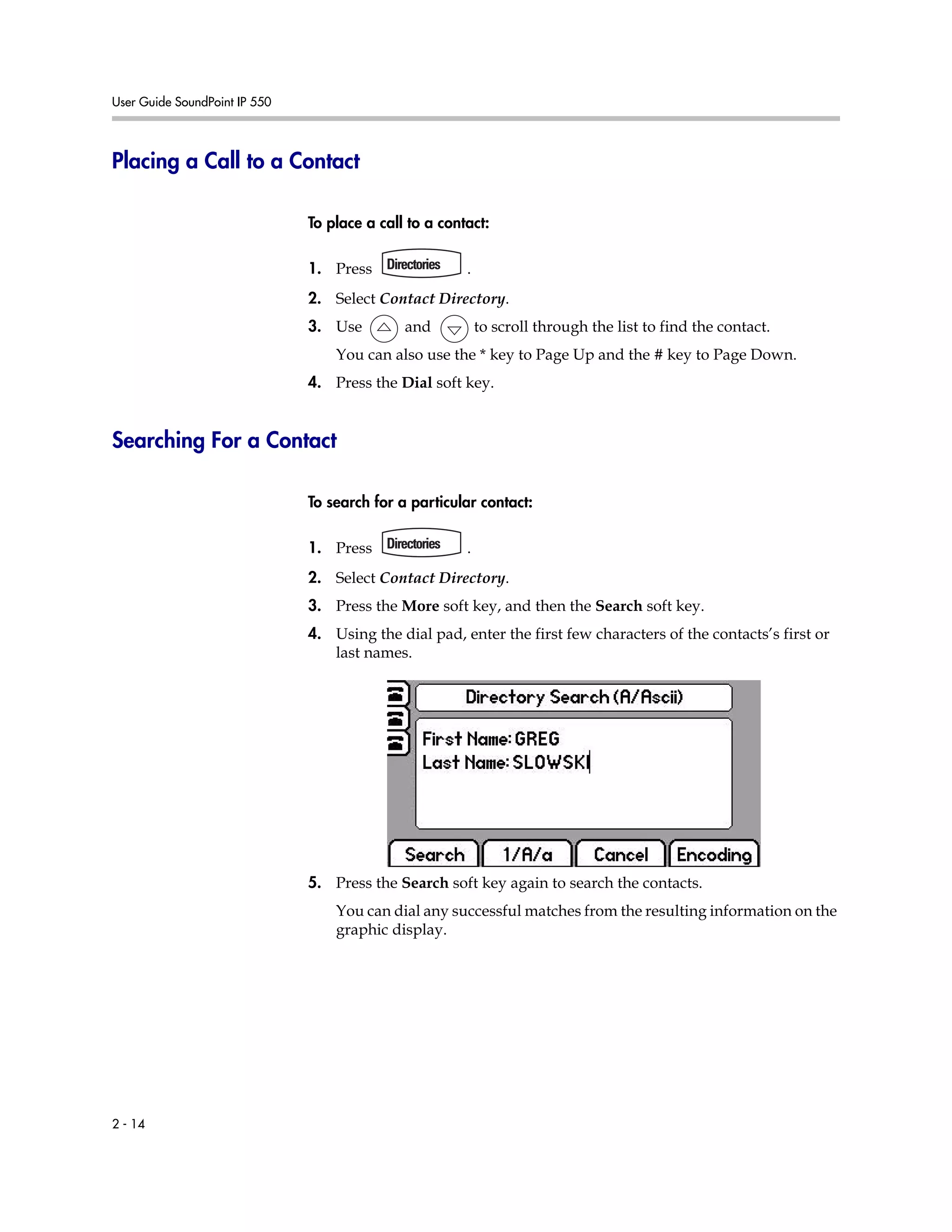 User Guide SoundPoint IP 550
2 - 14
Placing a Call to a Contact
To place a call to a contact:
1. Press .
2. Select Contact Directory.
3. Use and to scroll through the list to find the contact.
You can also use the * key to Page Up and the # key to Page Down.
4. Press the Dial soft key.
Searching For a Contact
To search for a particular contact:
1. Press .
2. Select Contact Directory.
3. Press the More soft key, and then the Search soft key.
4. Using the dial pad, enter the first few characters of the contacts’s first or
last names.
5. Press the Search soft key again to search the contacts.
You can dial any successful matches from the resulting information on the
graphic display.
 