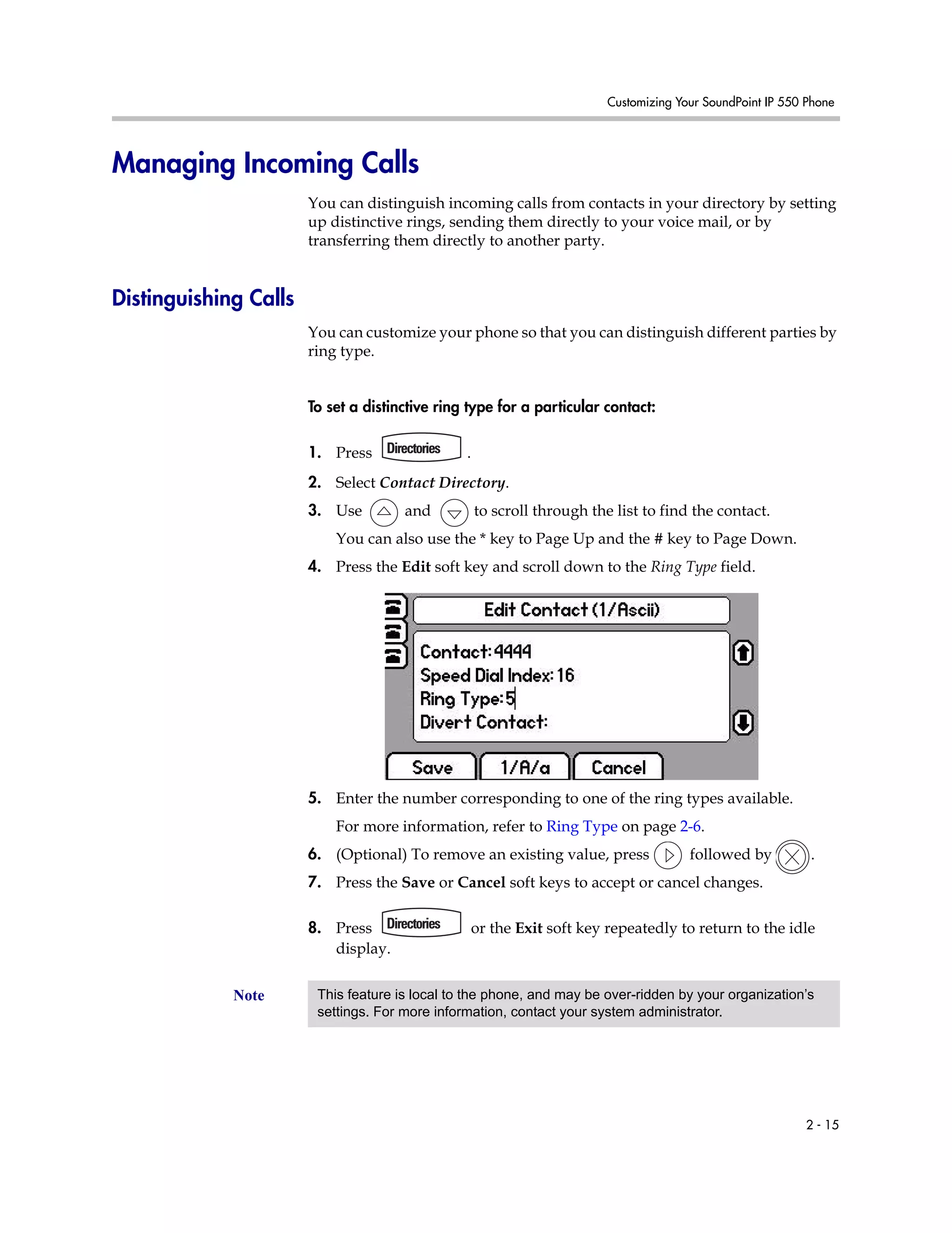 Customizing Your SoundPoint IP 550 Phone
2 - 15
Managing Incoming Calls
You can distinguish incoming calls from contacts in your directory by setting
up distinctive rings, sending them directly to your voice mail, or by
transferring them directly to another party.
Distinguishing Calls
You can customize your phone so that you can distinguish different parties by
ring type.
To set a distinctive ring type for a particular contact:
1. Press .
2. Select Contact Directory.
3. Use and to scroll through the list to find the contact.
You can also use the * key to Page Up and the # key to Page Down.
4. Press the Edit soft key and scroll down to the Ring Type field.
5. Enter the number corresponding to one of the ring types available.
For more information, refer to Ring Type on page 2-6.
6. (Optional) To remove an existing value, press followed by .
7. Press the Save or Cancel soft keys to accept or cancel changes.
8. Press or the Exit soft key repeatedly to return to the idle
display.
Note This feature is local to the phone, and may be over-ridden by your organization’s
settings. For more information, contact your system administrator.
 