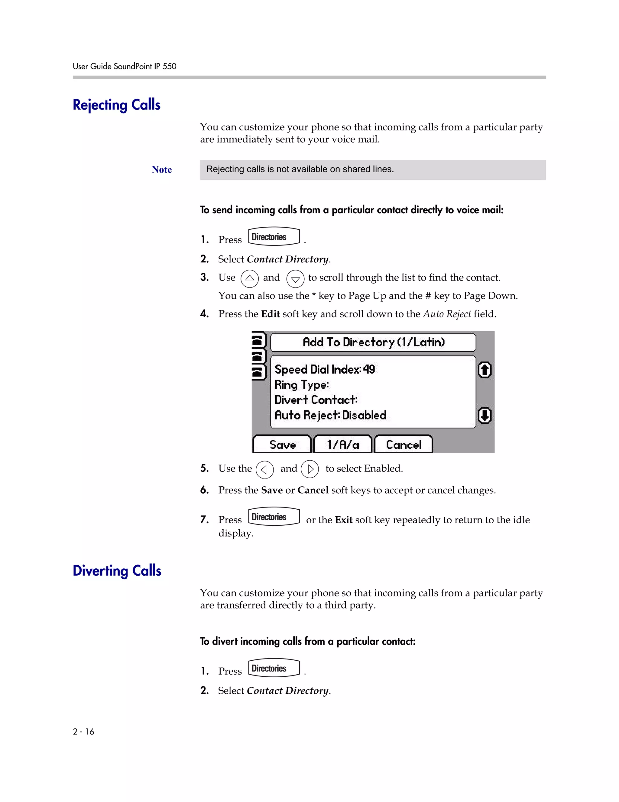 User Guide SoundPoint IP 550
2 - 16
Rejecting Calls
You can customize your phone so that incoming calls from a particular party
are immediately sent to your voice mail.
To send incoming calls from a particular contact directly to voice mail:
1. Press .
2. Select Contact Directory.
3. Use and to scroll through the list to find the contact.
You can also use the * key to Page Up and the # key to Page Down.
4. Press the Edit soft key and scroll down to the Auto Reject field.
5. Use the and to select Enabled.
6. Press the Save or Cancel soft keys to accept or cancel changes.
7. Press or the Exit soft key repeatedly to return to the idle
display.
Diverting Calls
You can customize your phone so that incoming calls from a particular party
are transferred directly to a third party.
To divert incoming calls from a particular contact:
1. Press .
2. Select Contact Directory.
Note Rejecting calls is not available on shared lines.
 