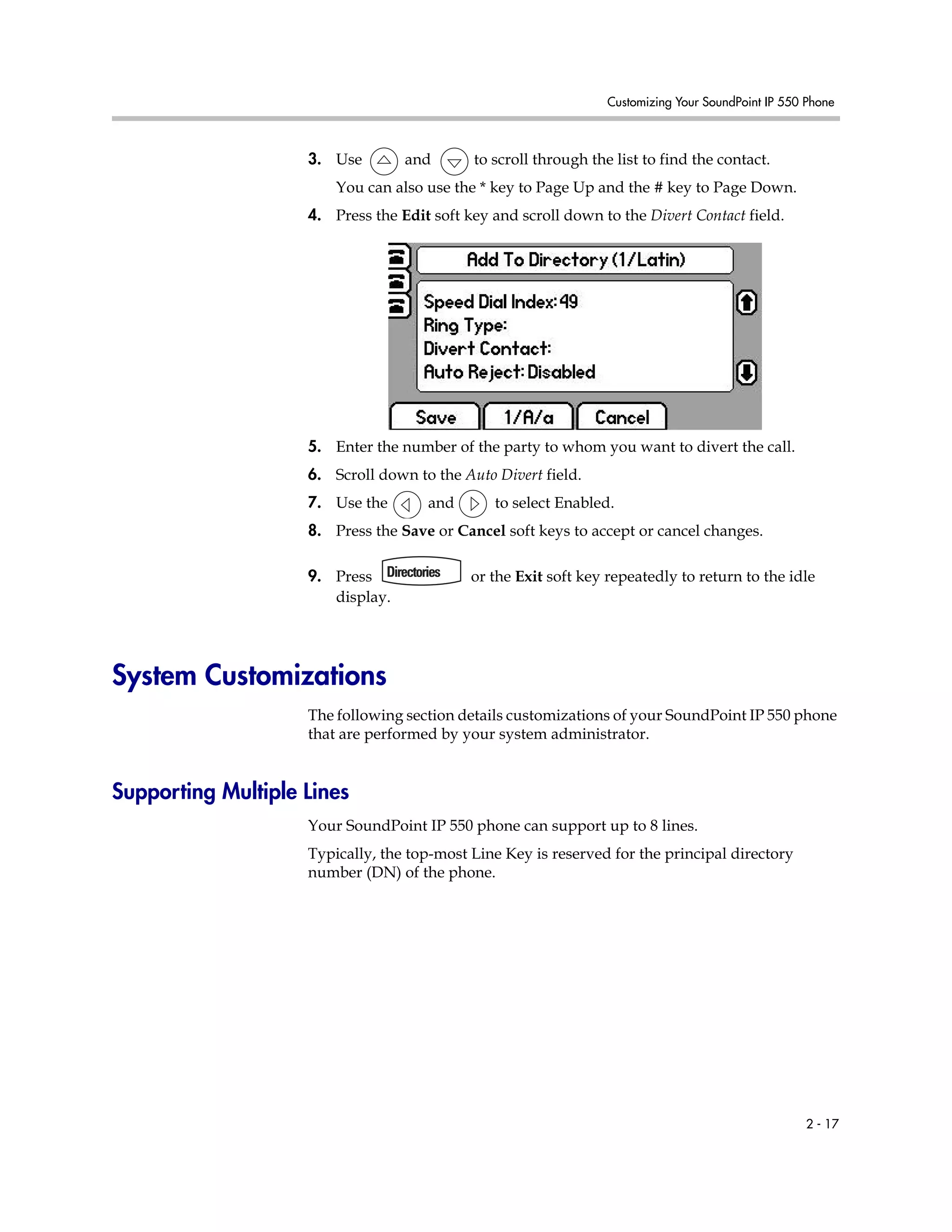 Customizing Your SoundPoint IP 550 Phone
2 - 17
3. Use and to scroll through the list to find the contact.
You can also use the * key to Page Up and the # key to Page Down.
4. Press the Edit soft key and scroll down to the Divert Contact field.
5. Enter the number of the party to whom you want to divert the call.
6. Scroll down to the Auto Divert field.
7. Use the and to select Enabled.
8. Press the Save or Cancel soft keys to accept or cancel changes.
9. Press or the Exit soft key repeatedly to return to the idle
display.
System Customizations
The following section details customizations of your SoundPoint IP 550 phone
that are performed by your system administrator.
Supporting Multiple Lines
Your SoundPoint IP 550 phone can support up to 8 lines.
Typically, the top-most Line Key is reserved for the principal directory
number (DN) of the phone.
 