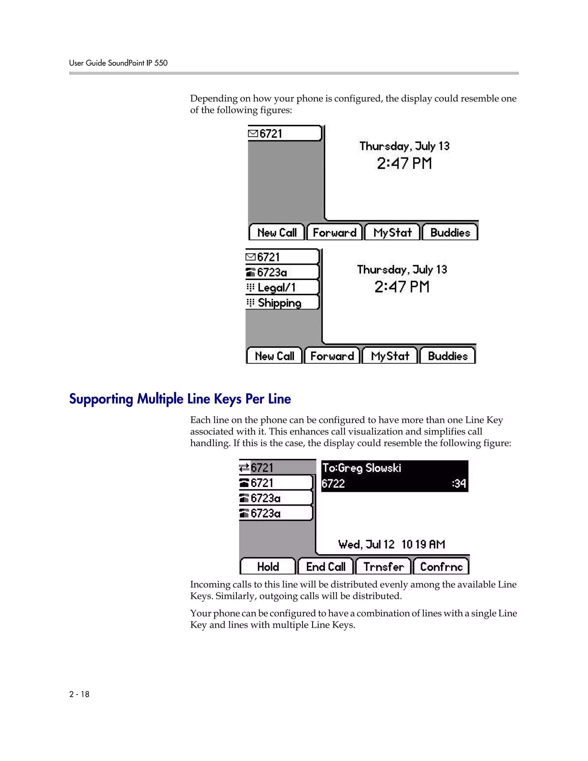 User Guide SoundPoint IP 550
2 - 18
Depending on how your phone is configured, the display could resemble one
of the following figures:
Supporting Multiple Line Keys Per Line
Each line on the phone can be configured to have more than one Line Key
associated with it. This enhances call visualization and simplifies call
handling. If this is the case, the display could resemble the following figure:
Incoming calls to this line will be distributed evenly among the available Line
Keys. Similarly, outgoing calls will be distributed.
Your phone can be configured to have a combination of lines with a single Line
Key and lines with multiple Line Keys.
 