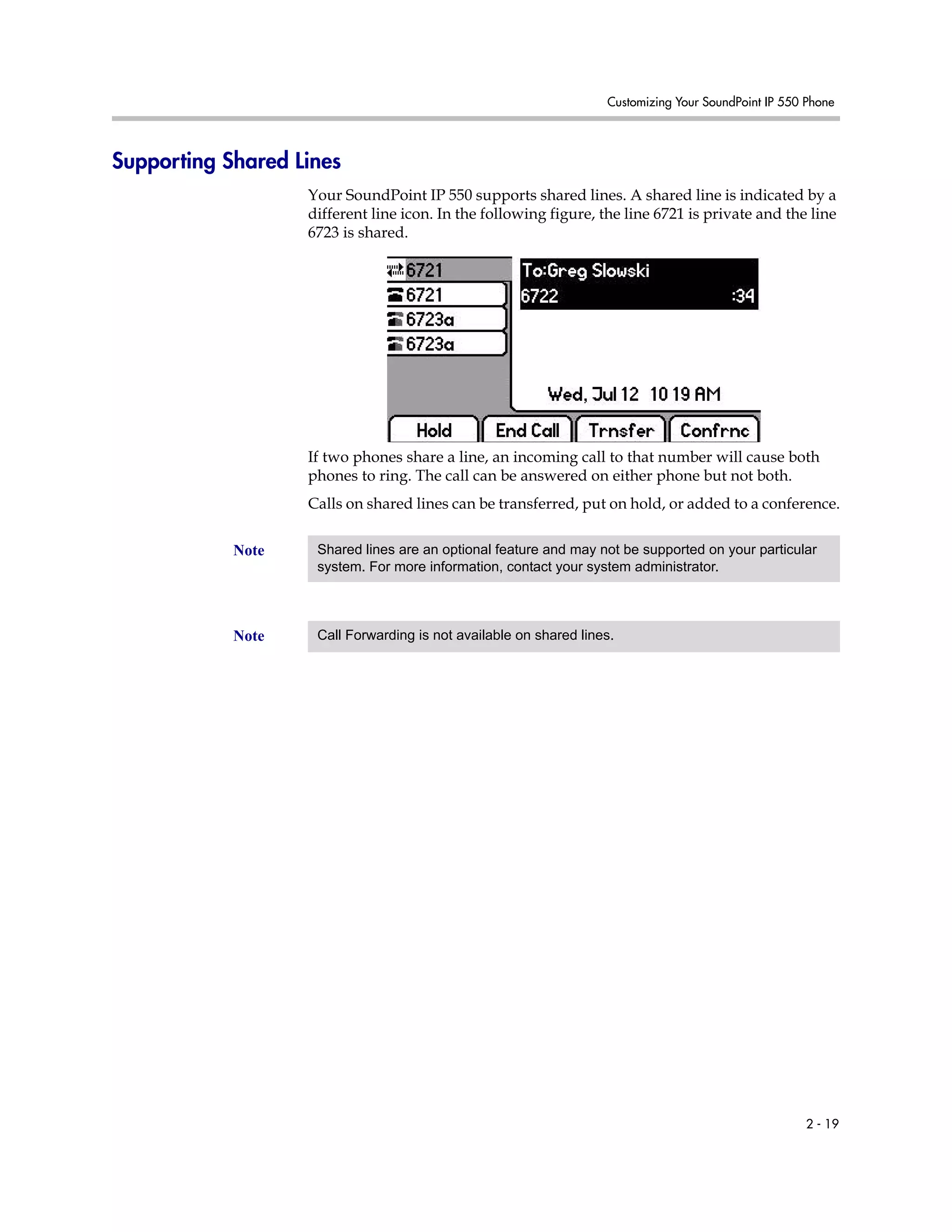 Customizing Your SoundPoint IP 550 Phone
2 - 19
Supporting Shared Lines
Your SoundPoint IP 550 supports shared lines. A shared line is indicated by a
different line icon. In the following figure, the line 6721 is private and the line
6723 is shared.
If two phones share a line, an incoming call to that number will cause both
phones to ring. The call can be answered on either phone but not both.
Calls on shared lines can be transferred, put on hold, or added to a conference.
Note Shared lines are an optional feature and may not be supported on your particular
system. For more information, contact your system administrator.
Note Call Forwarding is not available on shared lines.
 