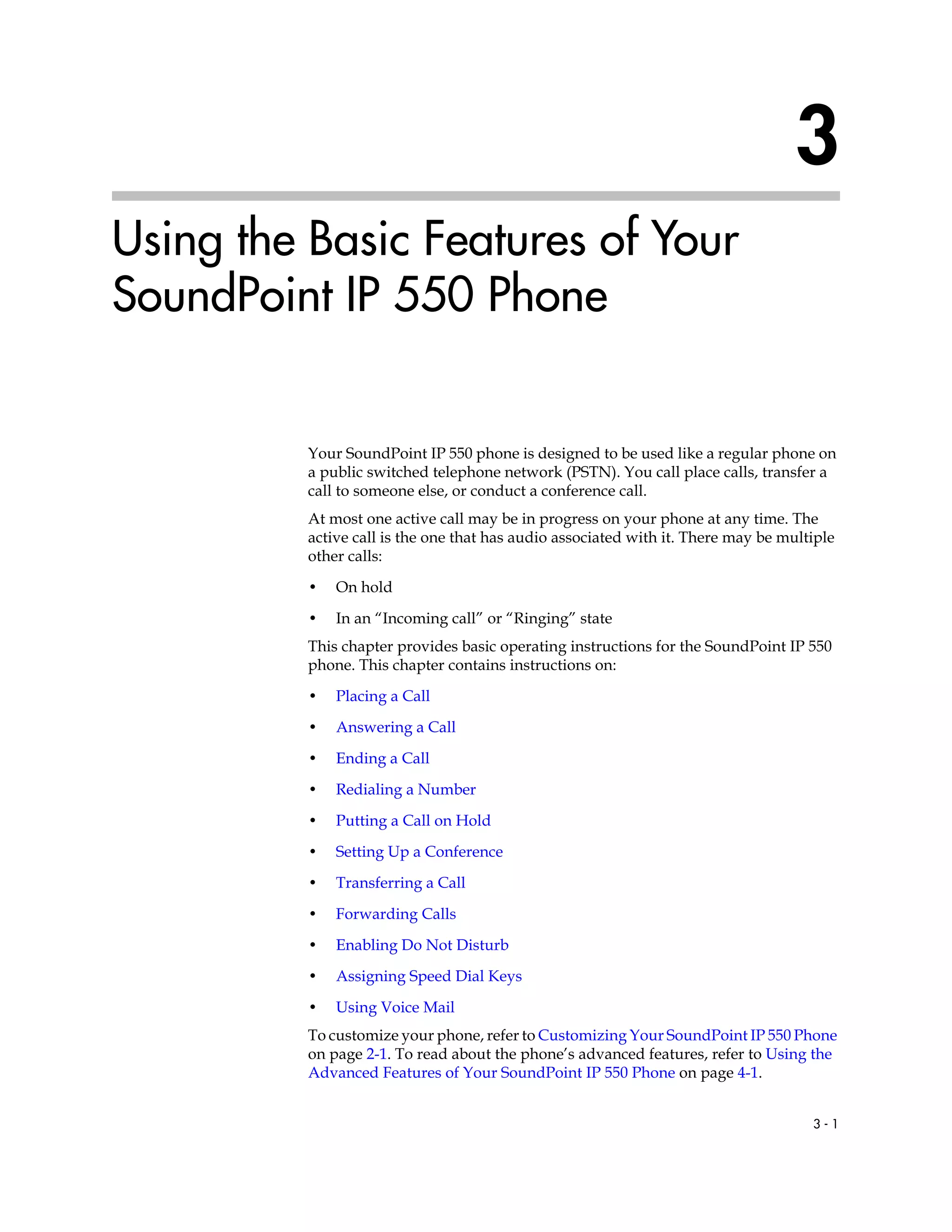 3 - 1
3
Using the Basic Features of Your
SoundPoint IP 550 Phone
Your SoundPoint IP 550 phone is designed to be used like a regular phone on
a public switched telephone network (PSTN). You call place calls, transfer a
call to someone else, or conduct a conference call.
At most one active call may be in progress on your phone at any time. The
active call is the one that has audio associated with it. There may be multiple
other calls:
• On hold
• In an “Incoming call” or “Ringing” state
This chapter provides basic operating instructions for the SoundPoint IP 550
phone. This chapter contains instructions on:
• Placing a Call
• Answering a Call
• Ending a Call
• Redialing a Number
• Putting a Call on Hold
• Setting Up a Conference
• Transferring a Call
• Forwarding Calls
• Enabling Do Not Disturb
• Assigning Speed Dial Keys
• Using Voice Mail
To customize your phone, refer to Customizing Your SoundPoint IP 550 Phone
on page 2-1. To read about the phone’s advanced features, refer to Using the
Advanced Features of Your SoundPoint IP 550 Phone on page 4-1.
 