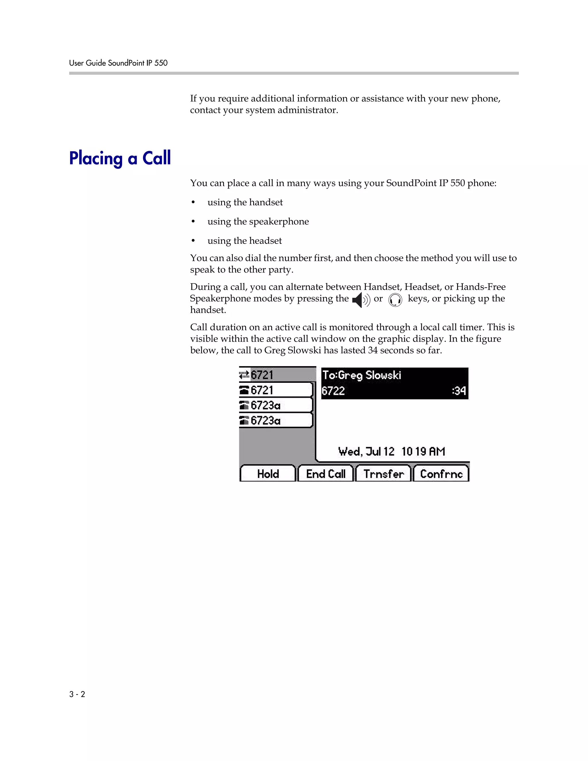 User Guide SoundPoint IP 550
3 - 2
If you require additional information or assistance with your new phone,
contact your system administrator.
Placing a Call
You can place a call in many ways using your SoundPoint IP 550 phone:
• using the handset
• using the speakerphone
• using the headset
You can also dial the number first, and then choose the method you will use to
speak to the other party.
During a call, you can alternate between Handset, Headset, or Hands-Free
Speakerphone modes by pressing the or keys, or picking up the
handset.
Call duration on an active call is monitored through a local call timer. This is
visible within the active call window on the graphic display. In the figure
below, the call to Greg Slowski has lasted 34 seconds so far.
 