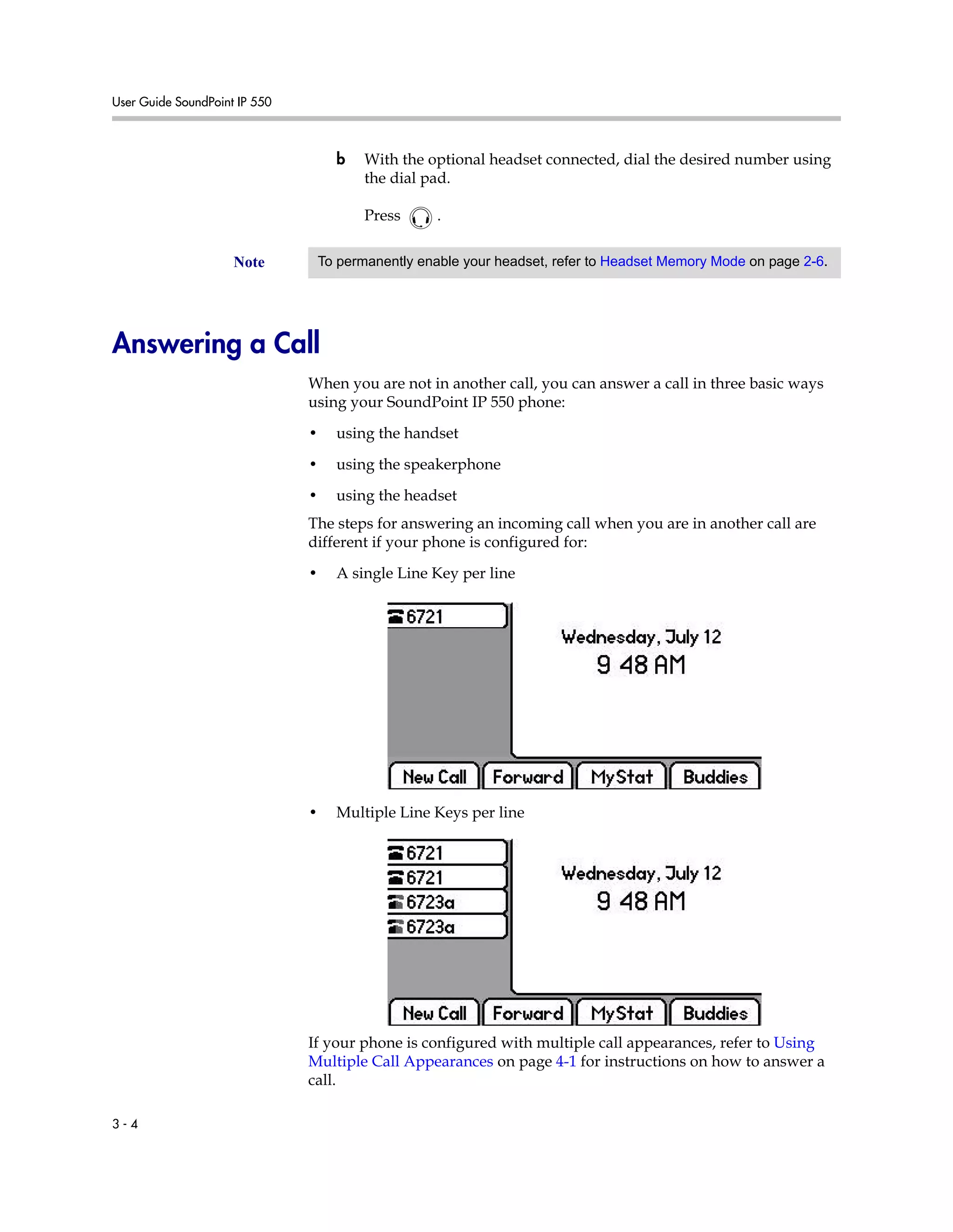 User Guide SoundPoint IP 550
3 - 4
b With the optional headset connected, dial the desired number using
the dial pad.
Press .
Answering a Call
When you are not in another call, you can answer a call in three basic ways
using your SoundPoint IP 550 phone:
• using the handset
• using the speakerphone
• using the headset
The steps for answering an incoming call when you are in another call are
different if your phone is configured for:
• A single Line Key per line
• Multiple Line Keys per line
If your phone is configured with multiple call appearances, refer to Using
Multiple Call Appearances on page 4-1 for instructions on how to answer a
call.
Note To permanently enable your headset, refer to Headset Memory Mode on page 2-6.
 