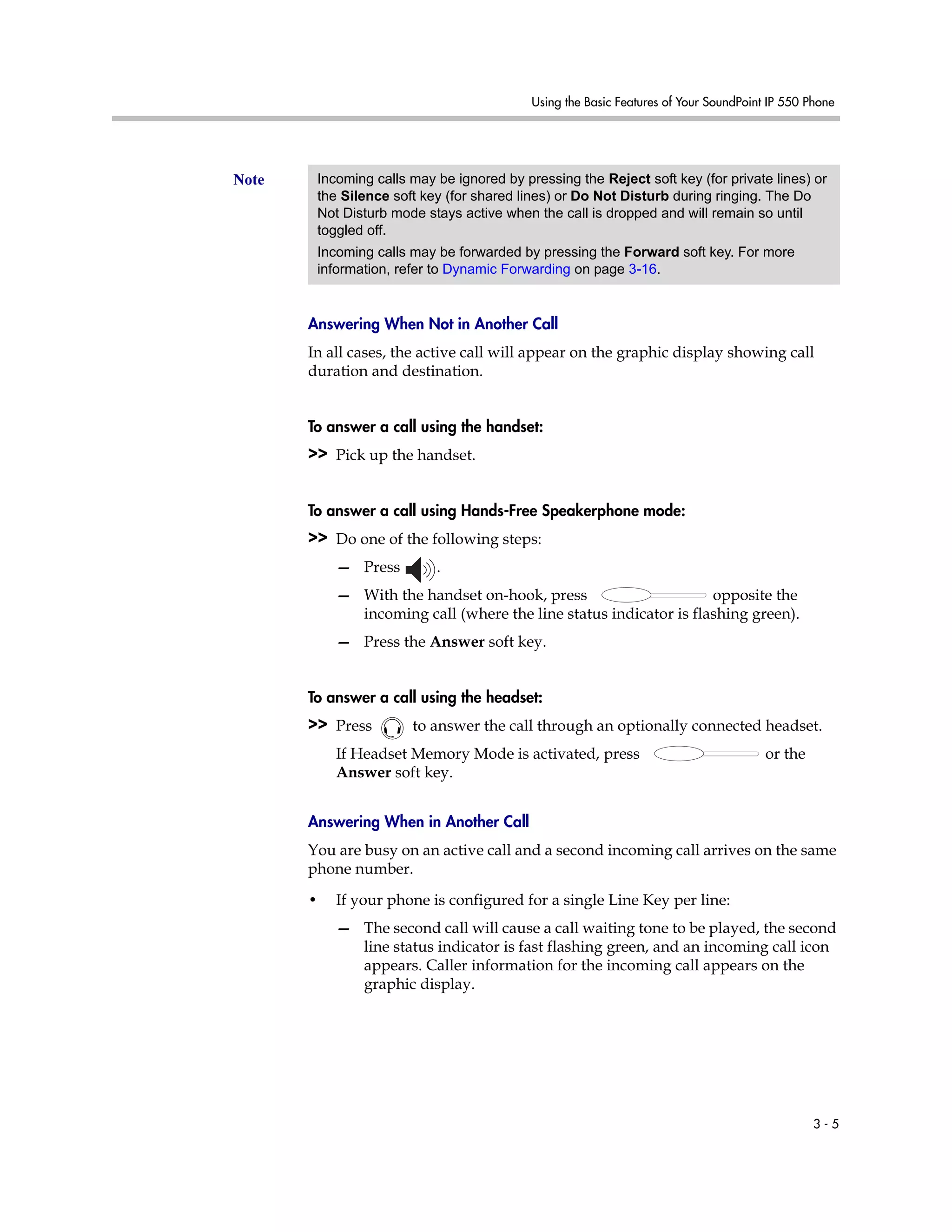 Using the Basic Features of Your SoundPoint IP 550 Phone
3 - 5
Answering When Not in Another Call
In all cases, the active call will appear on the graphic display showing call
duration and destination.
To answer a call using the handset:
>> Pick up the handset.
To answer a call using Hands-Free Speakerphone mode:
>> Do one of the following steps:
— Press .
— With the handset on-hook, press opposite the
incoming call (where the line status indicator is flashing green).
— Press the Answer soft key.
To answer a call using the headset:
>> Press to answer the call through an optionally connected headset.
If Headset Memory Mode is activated, press or the
Answer soft key.
Answering When in Another Call
You are busy on an active call and a second incoming call arrives on the same
phone number.
• If your phone is configured for a single Line Key per line:
— The second call will cause a call waiting tone to be played, the second
line status indicator is fast flashing green, and an incoming call icon
appears. Caller information for the incoming call appears on the
graphic display.
Note Incoming calls may be ignored by pressing the Reject soft key (for private lines) or
the Silence soft key (for shared lines) or Do Not Disturb during ringing. The Do
Not Disturb mode stays active when the call is dropped and will remain so until
toggled off.
Incoming calls may be forwarded by pressing the Forward soft key. For more
information, refer to Dynamic Forwarding on page 3-16.
 