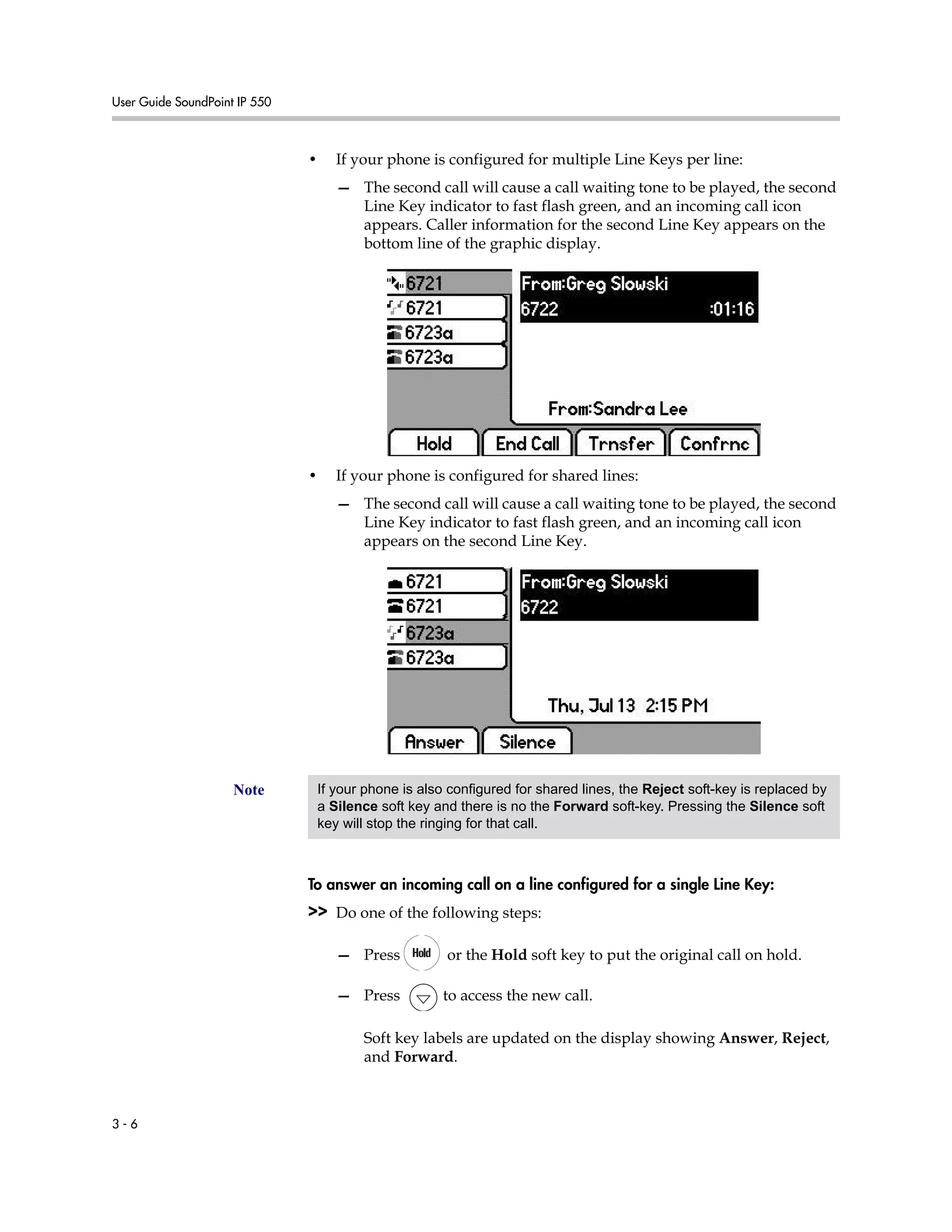 User Guide SoundPoint IP 550
3 - 6
• If your phone is configured for multiple Line Keys per line:
— The second call will cause a call waiting tone to be played, the second
Line Key indicator to fast flash green, and an incoming call icon
appears. Caller information for the second Line Key appears on the
bottom line of the graphic display.
• If your phone is configured for shared lines:
— The second call will cause a call waiting tone to be played, the second
Line Key indicator to fast flash green, and an incoming call icon
appears on the second Line Key.
To answer an incoming call on a line configured for a single Line Key:
>> Do one of the following steps:
— Press or the Hold soft key to put the original call on hold.
— Press to access the new call.
Soft key labels are updated on the display showing Answer, Reject,
and Forward.
Note If your phone is also configured for shared lines, the Reject soft-key is replaced by
a Silence soft key and there is no the Forward soft-key. Pressing the Silence soft
key will stop the ringing for that call.
 