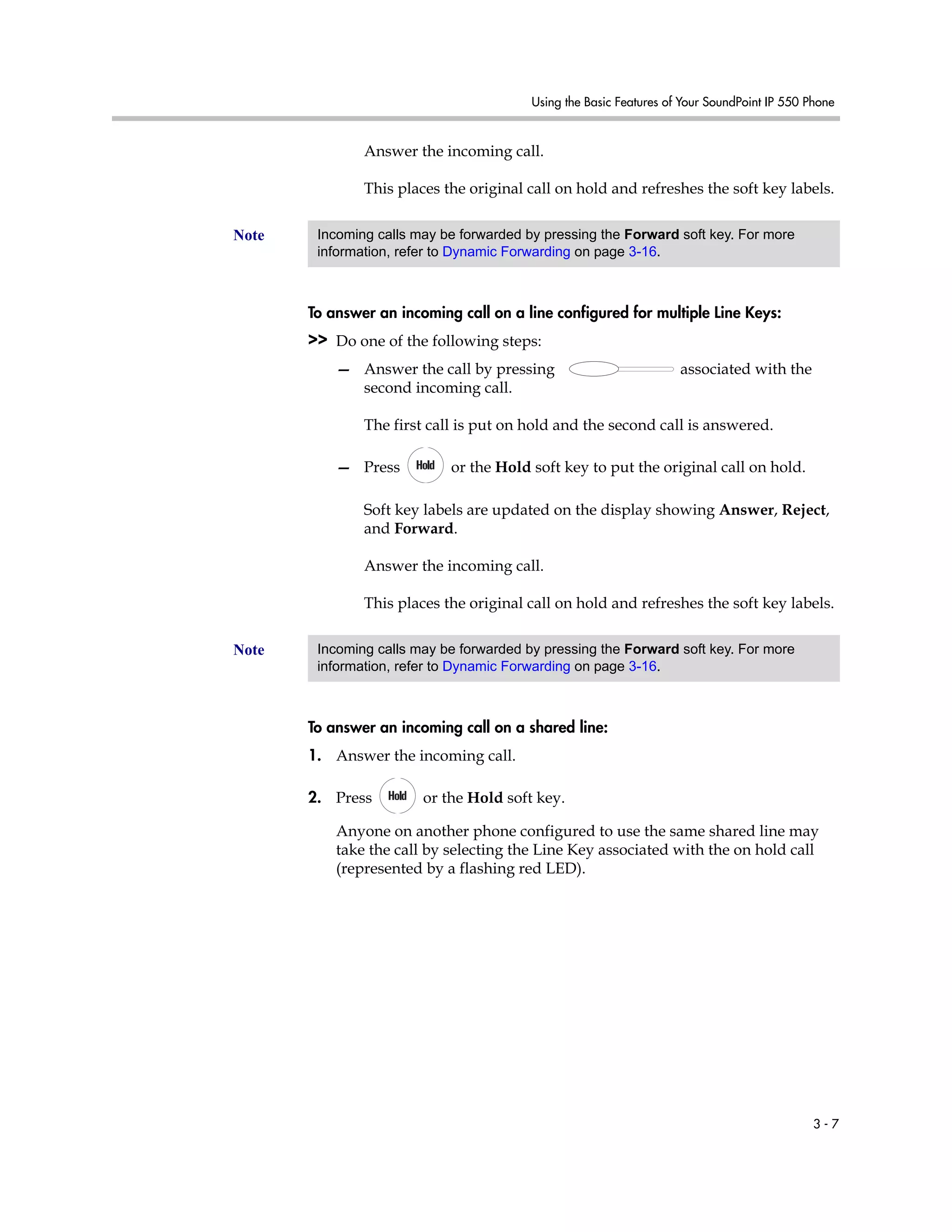 Using the Basic Features of Your SoundPoint IP 550 Phone
3 - 7
Answer the incoming call.
This places the original call on hold and refreshes the soft key labels.
To answer an incoming call on a line configured for multiple Line Keys:
>> Do one of the following steps:
— Answer the call by pressing associated with the
second incoming call.
The first call is put on hold and the second call is answered.
— Press or the Hold soft key to put the original call on hold.
Soft key labels are updated on the display showing Answer, Reject,
and Forward.
Answer the incoming call.
This places the original call on hold and refreshes the soft key labels.
To answer an incoming call on a shared line:
1. Answer the incoming call.
2. Press or the Hold soft key.
Anyone on another phone configured to use the same shared line may
take the call by selecting the Line Key associated with the on hold call
(represented by a flashing red LED).
Note Incoming calls may be forwarded by pressing the Forward soft key. For more
information, refer to Dynamic Forwarding on page 3-16.
Note Incoming calls may be forwarded by pressing the Forward soft key. For more
information, refer to Dynamic Forwarding on page 3-16.
 