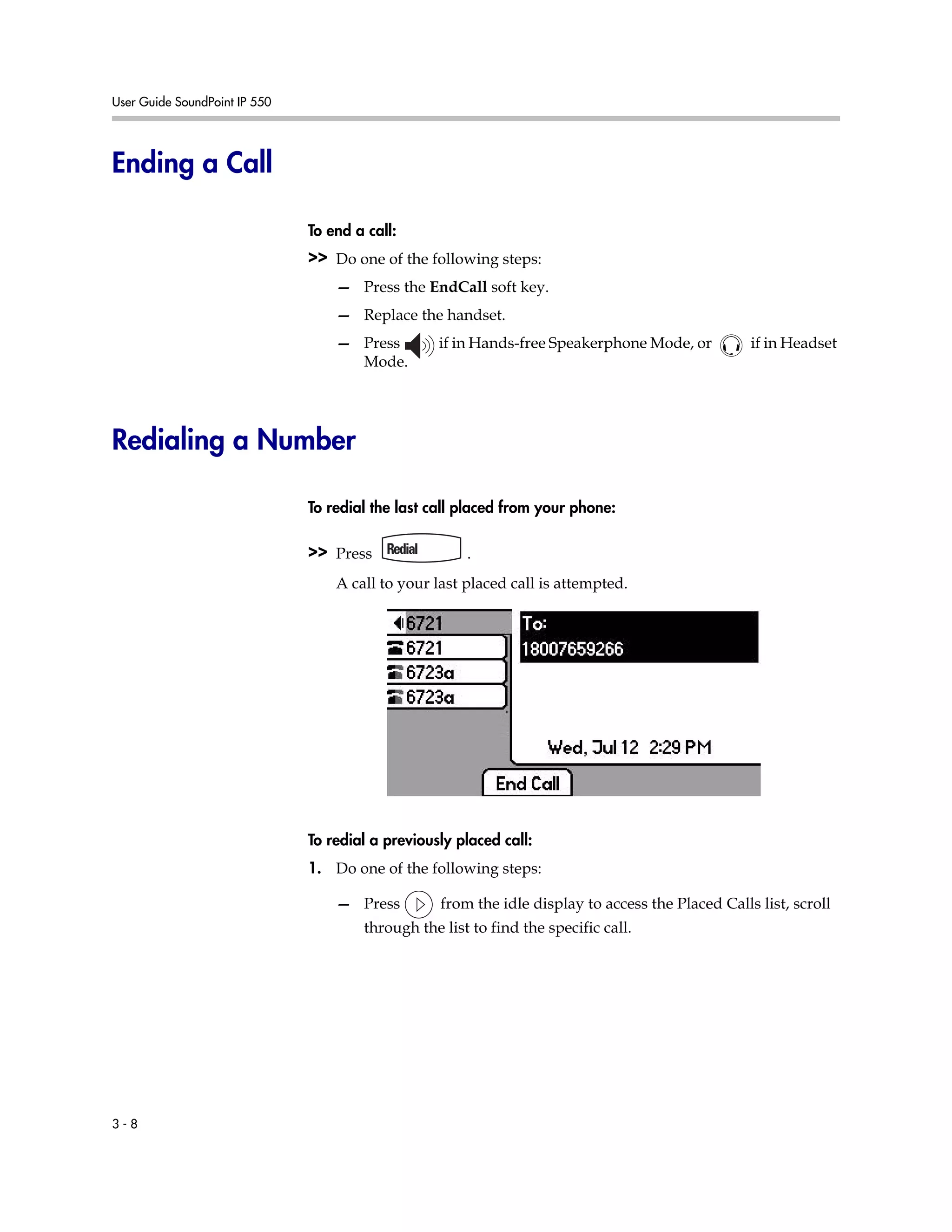 User Guide SoundPoint IP 550
3 - 8
Ending a Call
To end a call:
>> Do one of the following steps:
— Press the EndCall soft key.
— Replace the handset.
— Press if in Hands-free Speakerphone Mode, or if in Headset
Mode.
Redialing a Number
To redial the last call placed from your phone:
>> Press .
A call to your last placed call is attempted.
To redial a previously placed call:
1. Do one of the following steps:
— Press from the idle display to access the Placed Calls list, scroll
through the list to find the specific call.
 