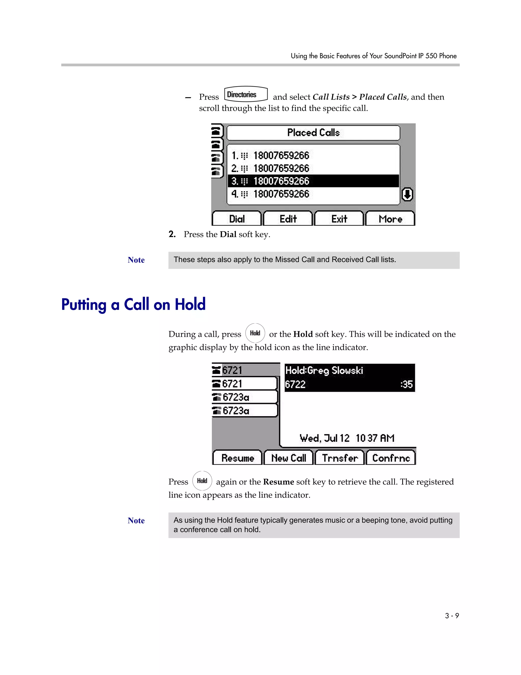 Using the Basic Features of Your SoundPoint IP 550 Phone
3 - 9
— Press and select Call Lists > Placed Calls, and then
scroll through the list to find the specific call.
2. Press the Dial soft key.
Putting a Call on Hold
During a call, press or the Hold soft key. This will be indicated on the
graphic display by the hold icon as the line indicator.
Press again or the Resume soft key to retrieve the call. The registered
line icon appears as the line indicator.
Note These steps also apply to the Missed Call and Received Call lists.
Note As using the Hold feature typically generates music or a beeping tone, avoid putting
a conference call on hold.
 
