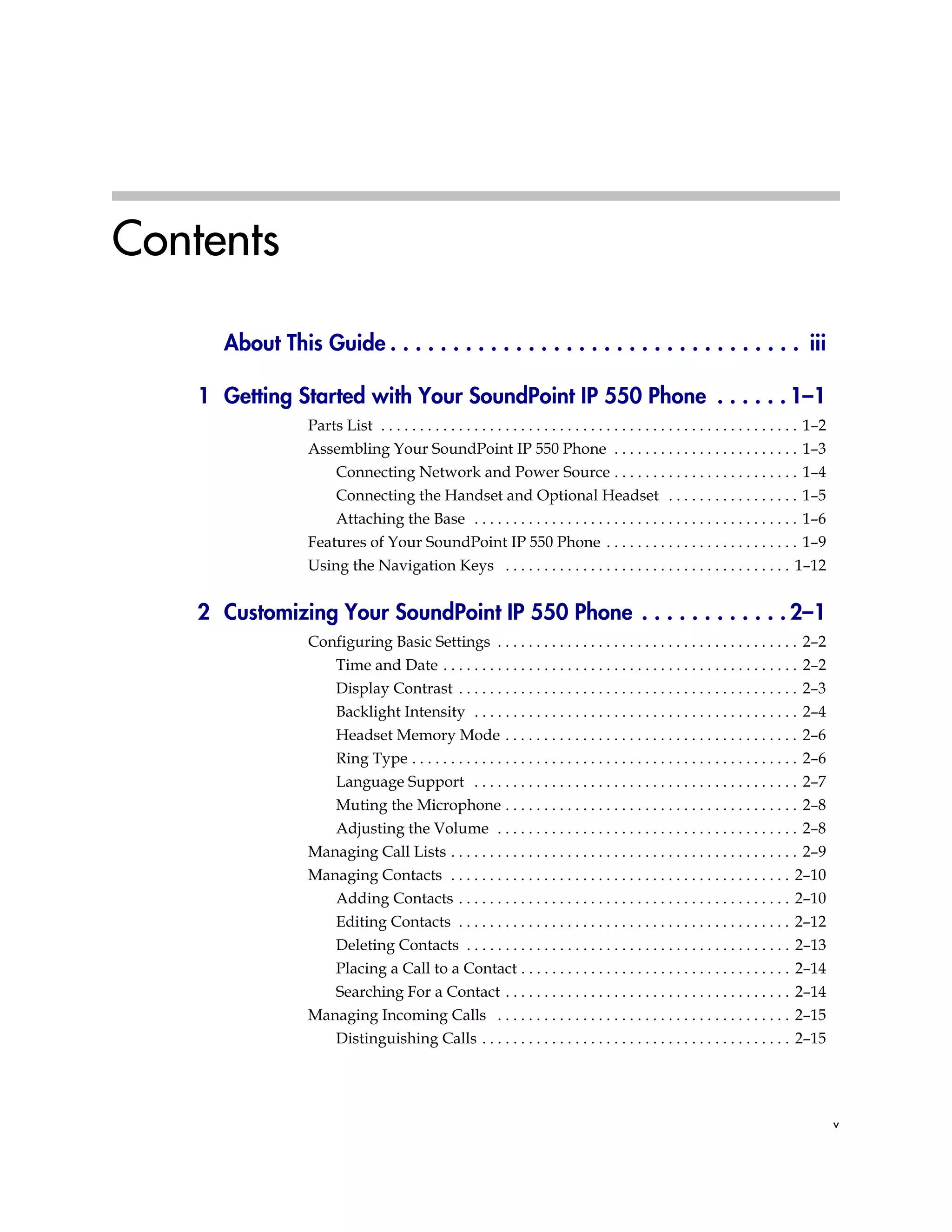 v
Contents
About This Guide . . . . . . . . . . . . . . . . . . . . . . . . . . . . . . . . . iii
1 Getting Started with Your SoundPoint IP 550 Phone . . . . . . 1–1
Parts List . . . . . . . . . . . . . . . . . . . . . . . . . . . . . . . . . . . . . . . . . . . . . . . . . . . . . . 1–2
Assembling Your SoundPoint IP 550 Phone . . . . . . . . . . . . . . . . . . . . . . . . 1–3
Connecting Network and Power Source . . . . . . . . . . . . . . . . . . . . . . . . 1–4
Connecting the Handset and Optional Headset . . . . . . . . . . . . . . . . . 1–5
Attaching the Base . . . . . . . . . . . . . . . . . . . . . . . . . . . . . . . . . . . . . . . . . . 1–6
Features of Your SoundPoint IP 550 Phone . . . . . . . . . . . . . . . . . . . . . . . . . 1–9
Using the Navigation Keys . . . . . . . . . . . . . . . . . . . . . . . . . . . . . . . . . . . . . 1–12
2 Customizing Your SoundPoint IP 550 Phone . . . . . . . . . . . . 2–1
Configuring Basic Settings . . . . . . . . . . . . . . . . . . . . . . . . . . . . . . . . . . . . . . . 2–2
Time and Date . . . . . . . . . . . . . . . . . . . . . . . . . . . . . . . . . . . . . . . . . . . . . . 2–2
Display Contrast . . . . . . . . . . . . . . . . . . . . . . . . . . . . . . . . . . . . . . . . . . . . 2–3
Backlight Intensity . . . . . . . . . . . . . . . . . . . . . . . . . . . . . . . . . . . . . . . . . . 2–4
Headset Memory Mode . . . . . . . . . . . . . . . . . . . . . . . . . . . . . . . . . . . . . . 2–6
Ring Type . . . . . . . . . . . . . . . . . . . . . . . . . . . . . . . . . . . . . . . . . . . . . . . . . . 2–6
Language Support . . . . . . . . . . . . . . . . . . . . . . . . . . . . . . . . . . . . . . . . . . 2–7
Muting the Microphone . . . . . . . . . . . . . . . . . . . . . . . . . . . . . . . . . . . . . . 2–8
Adjusting the Volume . . . . . . . . . . . . . . . . . . . . . . . . . . . . . . . . . . . . . . . 2–8
Managing Call Lists . . . . . . . . . . . . . . . . . . . . . . . . . . . . . . . . . . . . . . . . . . . . . 2–9
Managing Contacts . . . . . . . . . . . . . . . . . . . . . . . . . . . . . . . . . . . . . . . . . . . . 2–10
Adding Contacts . . . . . . . . . . . . . . . . . . . . . . . . . . . . . . . . . . . . . . . . . . . 2–10
Editing Contacts . . . . . . . . . . . . . . . . . . . . . . . . . . . . . . . . . . . . . . . . . . . 2–12
Deleting Contacts . . . . . . . . . . . . . . . . . . . . . . . . . . . . . . . . . . . . . . . . . . 2–13
Placing a Call to a Contact . . . . . . . . . . . . . . . . . . . . . . . . . . . . . . . . . . . 2–14
Searching For a Contact . . . . . . . . . . . . . . . . . . . . . . . . . . . . . . . . . . . . . 2–14
Managing Incoming Calls . . . . . . . . . . . . . . . . . . . . . . . . . . . . . . . . . . . . . . 2–15
Distinguishing Calls . . . . . . . . . . . . . . . . . . . . . . . . . . . . . . . . . . . . . . . . 2–15
 