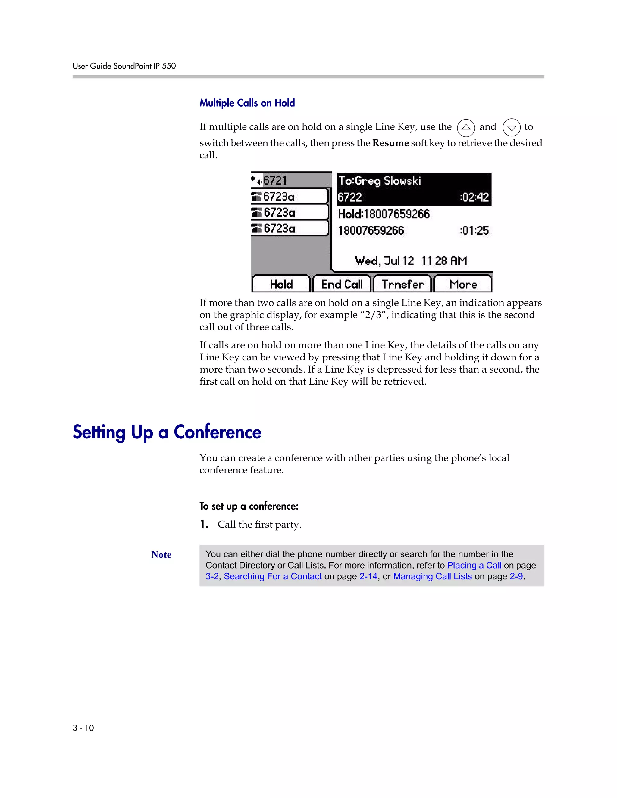 User Guide SoundPoint IP 550
3 - 10
Multiple Calls on Hold
If multiple calls are on hold on a single Line Key, use the and to
switch between the calls, then press the Resume soft key to retrieve the desired
call.
If more than two calls are on hold on a single Line Key, an indication appears
on the graphic display, for example “2/3”, indicating that this is the second
call out of three calls.
If calls are on hold on more than one Line Key, the details of the calls on any
Line Key can be viewed by pressing that Line Key and holding it down for a
more than two seconds. If a Line Key is depressed for less than a second, the
first call on hold on that Line Key will be retrieved.
Setting Up a Conference
You can create a conference with other parties using the phone’s local
conference feature.
To set up a conference:
1. Call the first party.
Note You can either dial the phone number directly or search for the number in the
Contact Directory or Call Lists. For more information, refer to Placing a Call on page
3-2, Searching For a Contact on page 2-14, or Managing Call Lists on page 2-9.
 