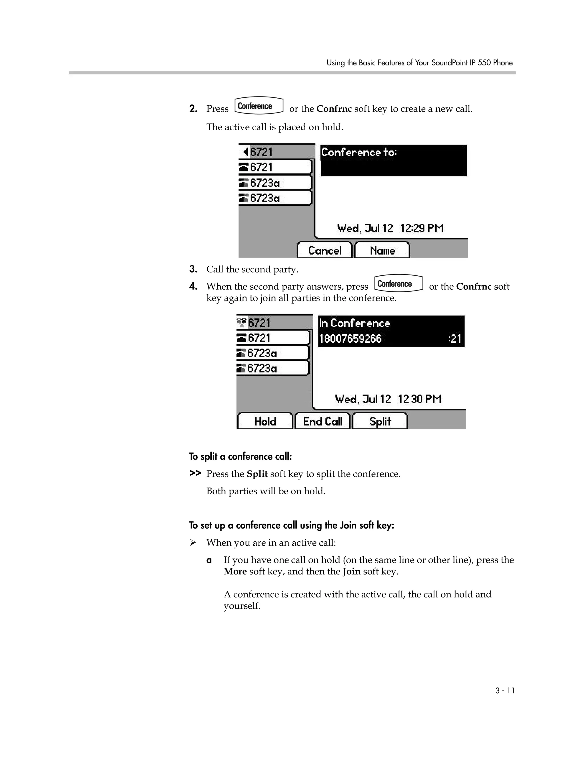 Using the Basic Features of Your SoundPoint IP 550 Phone
3 - 11
2. Press or the Confrnc soft key to create a new call.
The active call is placed on hold.
3. Call the second party.
4. When the second party answers, press or the Confrnc soft
key again to join all parties in the conference.
To split a conference call:
>> Press the Split soft key to split the conference.
Both parties will be on hold.
To set up a conference call using the Join soft key:
When you are in an active call:
a If you have one call on hold (on the same line or other line), press the
More soft key, and then the Join soft key.
A conference is created with the active call, the call on hold and
yourself.
 