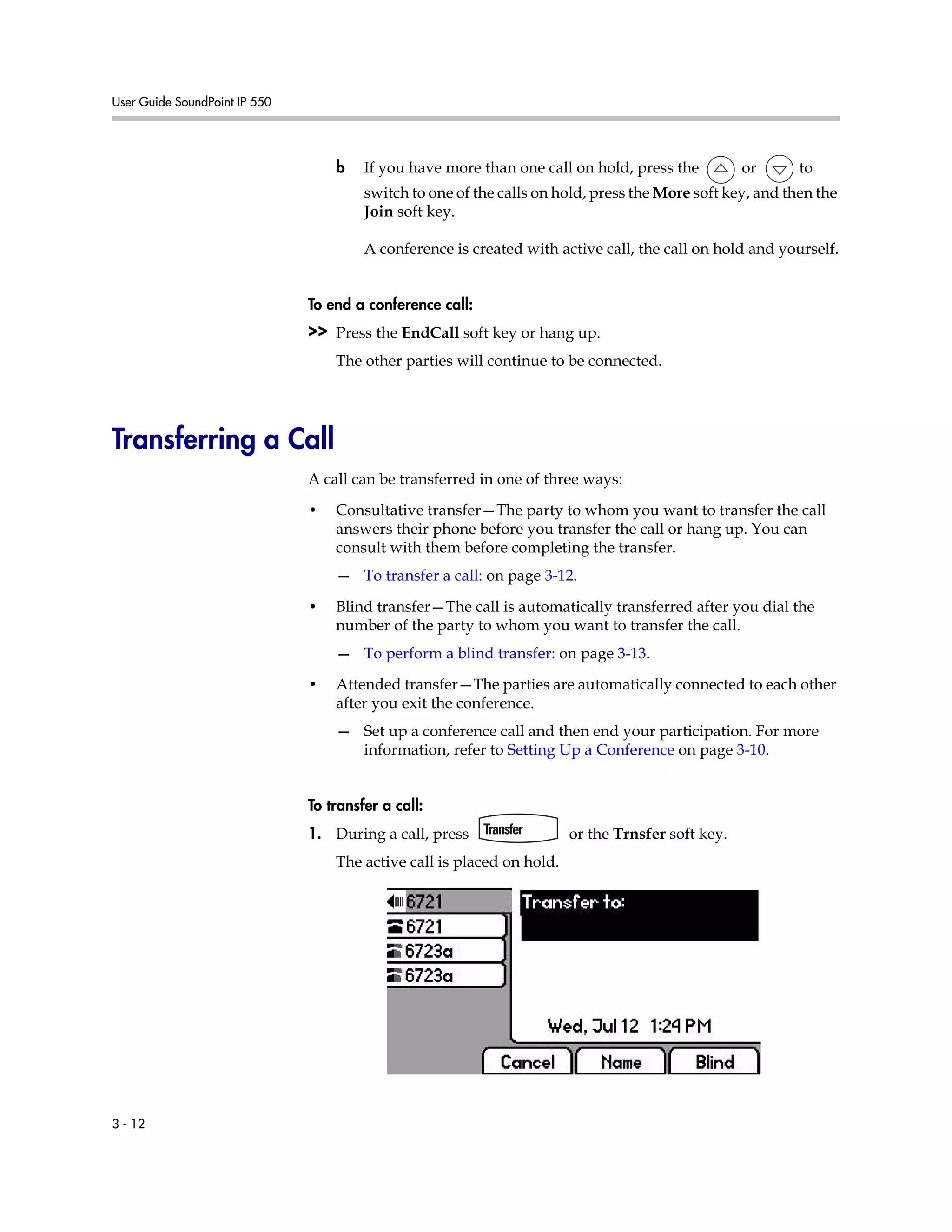 User Guide SoundPoint IP 550
3 - 12
b If you have more than one call on hold, press the or to
switch to one of the calls on hold, press the More soft key, and then the
Join soft key.
A conference is created with active call, the call on hold and yourself.
To end a conference call:
>> Press the EndCall soft key or hang up.
The other parties will continue to be connected.
Transferring a Call
A call can be transferred in one of three ways:
• Consultative transfer—The party to whom you want to transfer the call
answers their phone before you transfer the call or hang up. You can
consult with them before completing the transfer.
— To transfer a call: on page 3-12.
• Blind transfer—The call is automatically transferred after you dial the
number of the party to whom you want to transfer the call.
— To perform a blind transfer: on page 3-13.
• Attended transfer—The parties are automatically connected to each other
after you exit the conference.
— Set up a conference call and then end your participation. For more
information, refer to Setting Up a Conference on page 3-10.
To transfer a call:
1. During a call, press or the Trnsfer soft key.
The active call is placed on hold.
 