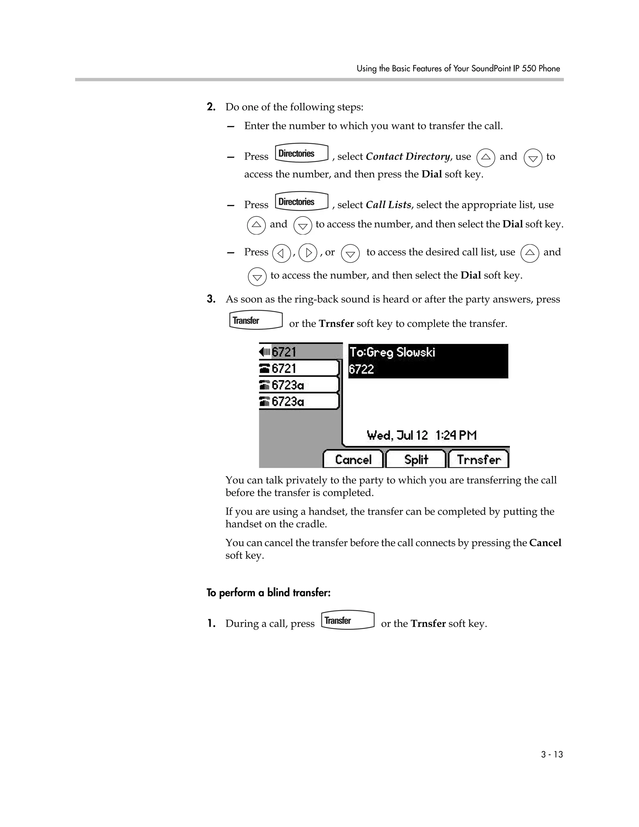Using the Basic Features of Your SoundPoint IP 550 Phone
3 - 13
2. Do one of the following steps:
— Enter the number to which you want to transfer the call.
— Press , select Contact Directory, use and to
access the number, and then press the Dial soft key.
— Press , select Call Lists, select the appropriate list, use
and to access the number, and then select the Dial soft key.
— Press , , or to access the desired call list, use and
to access the number, and then select the Dial soft key.
3. As soon as the ring-back sound is heard or after the party answers, press
or the Trnsfer soft key to complete the transfer.
You can talk privately to the party to which you are transferring the call
before the transfer is completed.
If you are using a handset, the transfer can be completed by putting the
handset on the cradle.
You can cancel the transfer before the call connects by pressing the Cancel
soft key.
To perform a blind transfer:
1. During a call, press or the Trnsfer soft key.
 