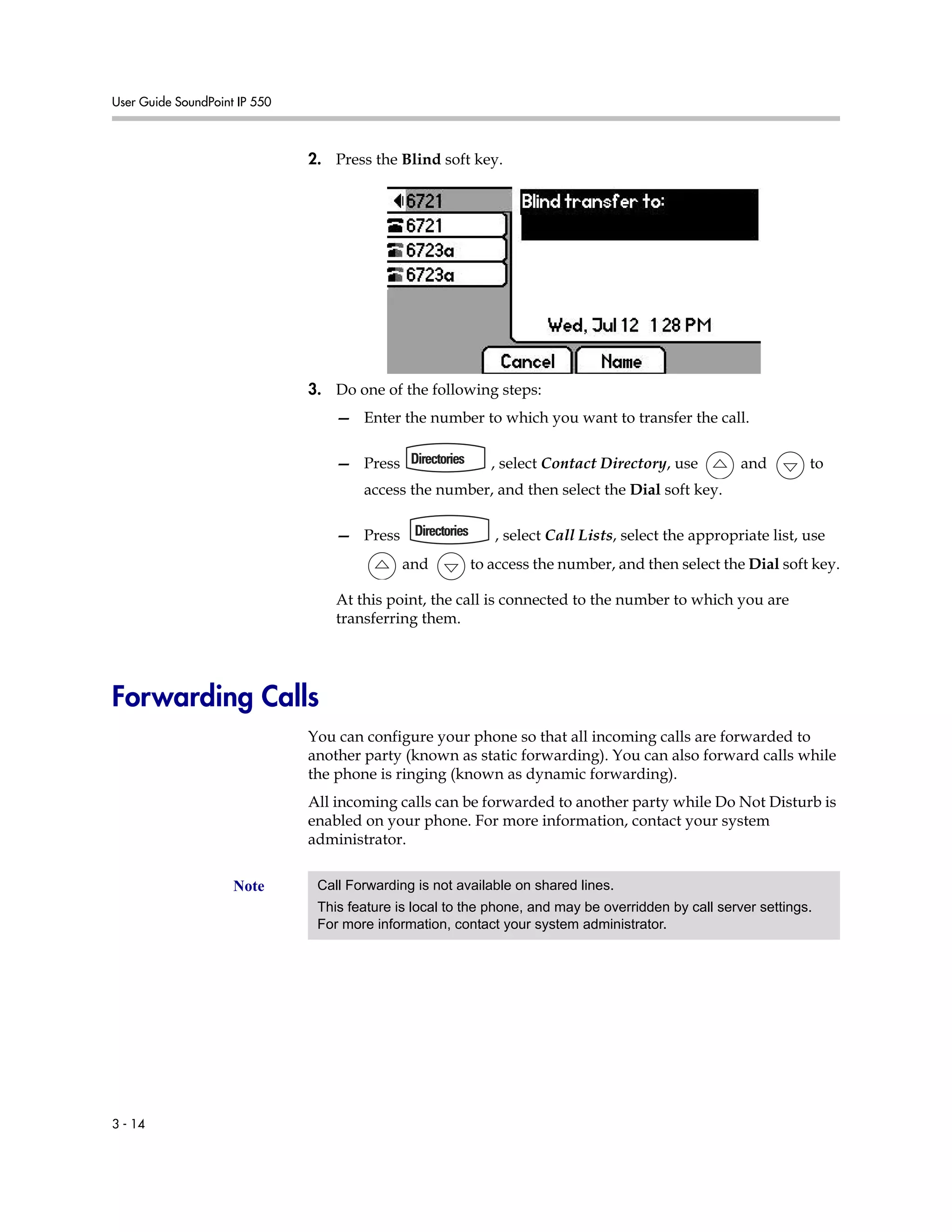 User Guide SoundPoint IP 550
3 - 14
2. Press the Blind soft key.
3. Do one of the following steps:
— Enter the number to which you want to transfer the call.
— Press , select Contact Directory, use and to
access the number, and then select the Dial soft key.
— Press , select Call Lists, select the appropriate list, use
and to access the number, and then select the Dial soft key.
At this point, the call is connected to the number to which you are
transferring them.
Forwarding Calls
You can configure your phone so that all incoming calls are forwarded to
another party (known as static forwarding). You can also forward calls while
the phone is ringing (known as dynamic forwarding).
All incoming calls can be forwarded to another party while Do Not Disturb is
enabled on your phone. For more information, contact your system
administrator.
Note Call Forwarding is not available on shared lines.
This feature is local to the phone, and may be overridden by call server settings.
For more information, contact your system administrator.
 