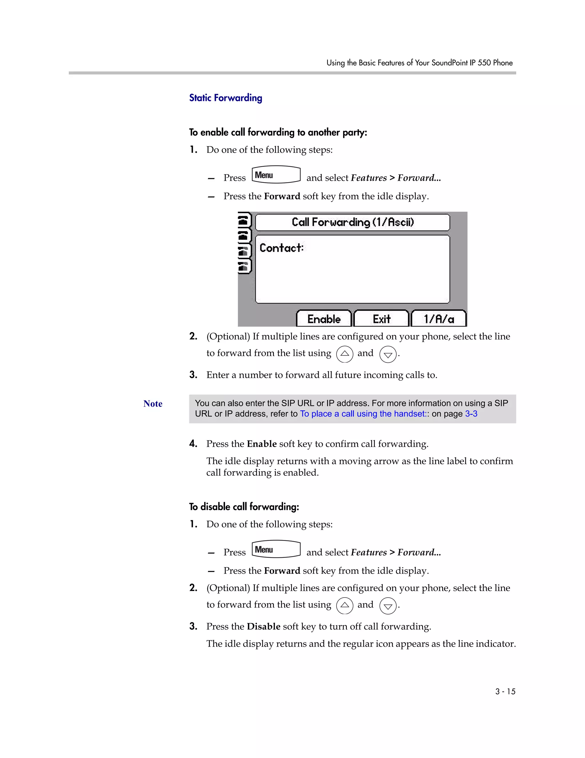 Using the Basic Features of Your SoundPoint IP 550 Phone
3 - 15
Static Forwarding
To enable call forwarding to another party:
1. Do one of the following steps:
— Press and select Features > Forward...
— Press the Forward soft key from the idle display.
2. (Optional) If multiple lines are configured on your phone, select the line
to forward from the list using and .
3. Enter a number to forward all future incoming calls to.
4. Press the Enable soft key to confirm call forwarding.
The idle display returns with a moving arrow as the line label to confirm
call forwarding is enabled.
To disable call forwarding:
1. Do one of the following steps:
— Press and select Features > Forward...
— Press the Forward soft key from the idle display.
2. (Optional) If multiple lines are configured on your phone, select the line
to forward from the list using and .
3. Press the Disable soft key to turn off call forwarding.
The idle display returns and the regular icon appears as the line indicator.
Note You can also enter the SIP URL or IP address. For more information on using a SIP
URL or IP address, refer to To place a call using the handset:: on page 3-3
 