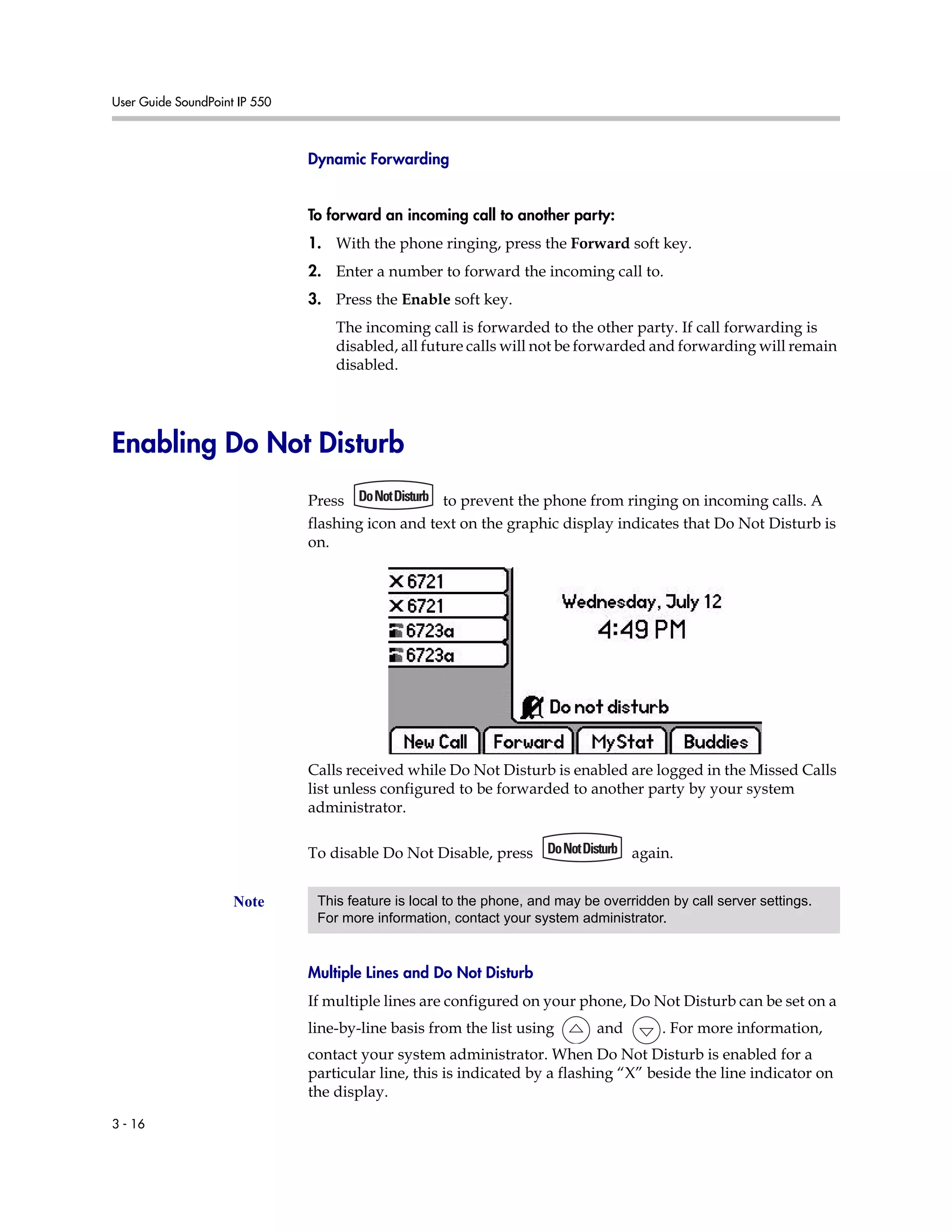 User Guide SoundPoint IP 550
3 - 16
Dynamic Forwarding
To forward an incoming call to another party:
1. With the phone ringing, press the Forward soft key.
2. Enter a number to forward the incoming call to.
3. Press the Enable soft key.
The incoming call is forwarded to the other party. If call forwarding is
disabled, all future calls will not be forwarded and forwarding will remain
disabled.
Enabling Do Not Disturb
Press to prevent the phone from ringing on incoming calls. A
flashing icon and text on the graphic display indicates that Do Not Disturb is
on.
Calls received while Do Not Disturb is enabled are logged in the Missed Calls
list unless configured to be forwarded to another party by your system
administrator.
To disable Do Not Disable, press again.
Multiple Lines and Do Not Disturb
If multiple lines are configured on your phone, Do Not Disturb can be set on a
line-by-line basis from the list using and . For more information,
contact your system administrator. When Do Not Disturb is enabled for a
particular line, this is indicated by a flashing “X” beside the line indicator on
the display.
Note This feature is local to the phone, and may be overridden by call server settings.
For more information, contact your system administrator.
 