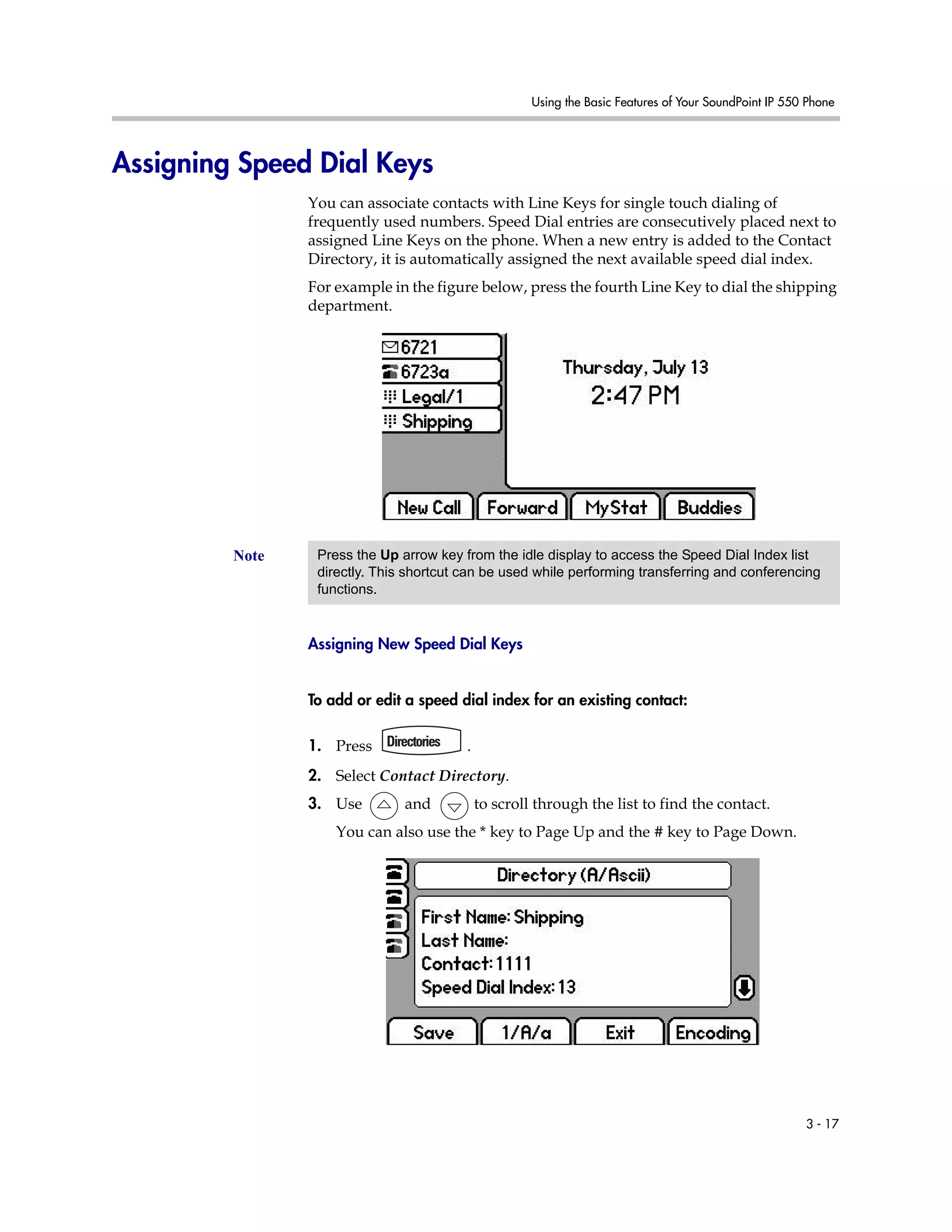 Using the Basic Features of Your SoundPoint IP 550 Phone
3 - 17
Assigning Speed Dial Keys
You can associate contacts with Line Keys for single touch dialing of
frequently used numbers. Speed Dial entries are consecutively placed next to
assigned Line Keys on the phone. When a new entry is added to the Contact
Directory, it is automatically assigned the next available speed dial index.
For example in the figure below, press the fourth Line Key to dial the shipping
department.
Assigning New Speed Dial Keys
To add or edit a speed dial index for an existing contact:
1. Press .
2. Select Contact Directory.
3. Use and to scroll through the list to find the contact.
You can also use the * key to Page Up and the # key to Page Down.
Note Press the Up arrow key from the idle display to access the Speed Dial Index list
directly. This shortcut can be used while performing transferring and conferencing
functions.
 