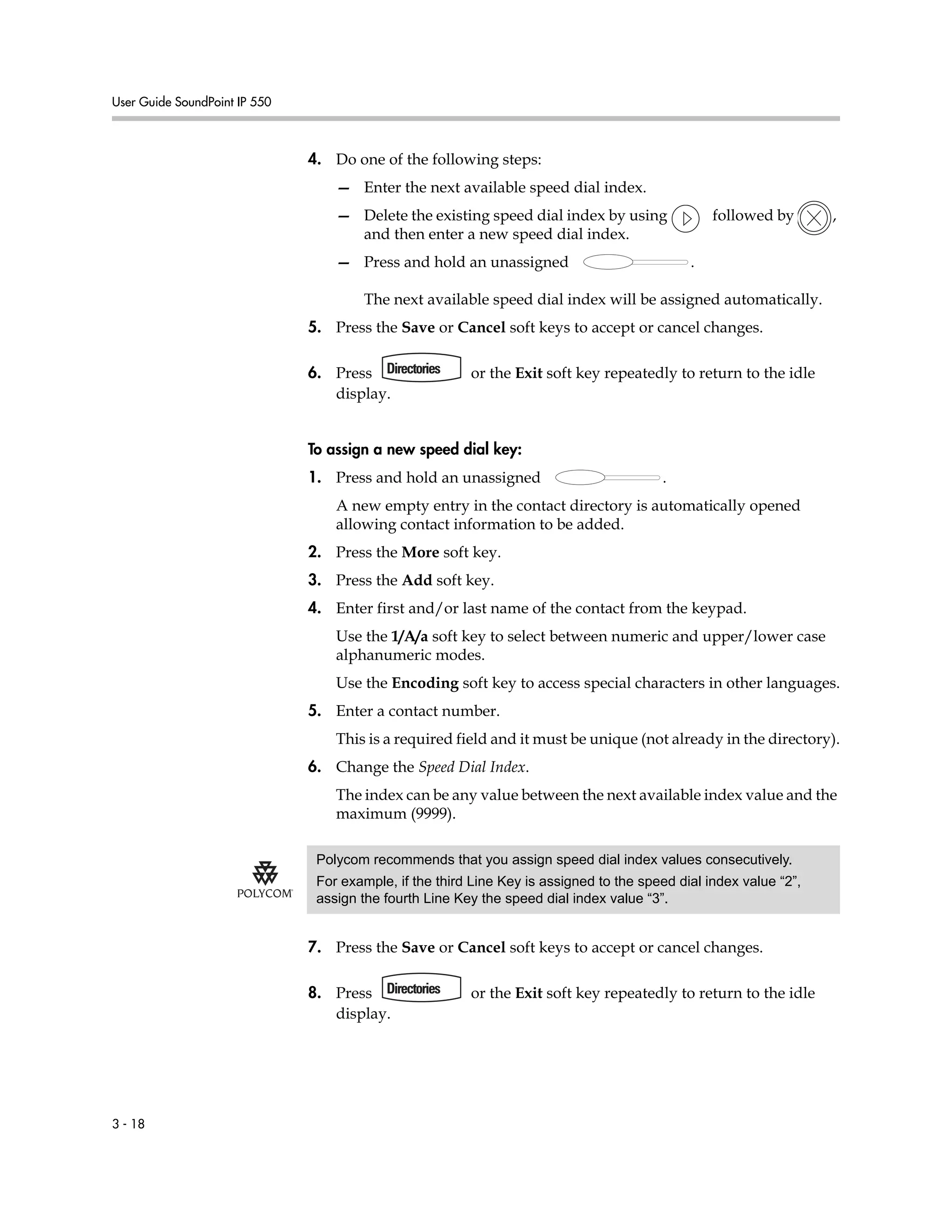 User Guide SoundPoint IP 550
3 - 18
4. Do one of the following steps:
— Enter the next available speed dial index.
— Delete the existing speed dial index by using followed by ,
and then enter a new speed dial index.
— Press and hold an unassigned .
The next available speed dial index will be assigned automatically.
5. Press the Save or Cancel soft keys to accept or cancel changes.
6. Press or the Exit soft key repeatedly to return to the idle
display.
To assign a new speed dial key:
1. Press and hold an unassigned .
A new empty entry in the contact directory is automatically opened
allowing contact information to be added.
2. Press the More soft key.
3. Press the Add soft key.
4. Enter first and/or last name of the contact from the keypad.
Use the 1/A/a soft key to select between numeric and upper/lower case
alphanumeric modes.
Use the Encoding soft key to access special characters in other languages.
5. Enter a contact number.
This is a required field and it must be unique (not already in the directory).
6. Change the Speed Dial Index.
The index can be any value between the next available index value and the
maximum (9999).
7. Press the Save or Cancel soft keys to accept or cancel changes.
8. Press or the Exit soft key repeatedly to return to the idle
display.
Polycom recommends that you assign speed dial index values consecutively.
For example, if the third Line Key is assigned to the speed dial index value “2”,
assign the fourth Line Key the speed dial index value “3”.
 