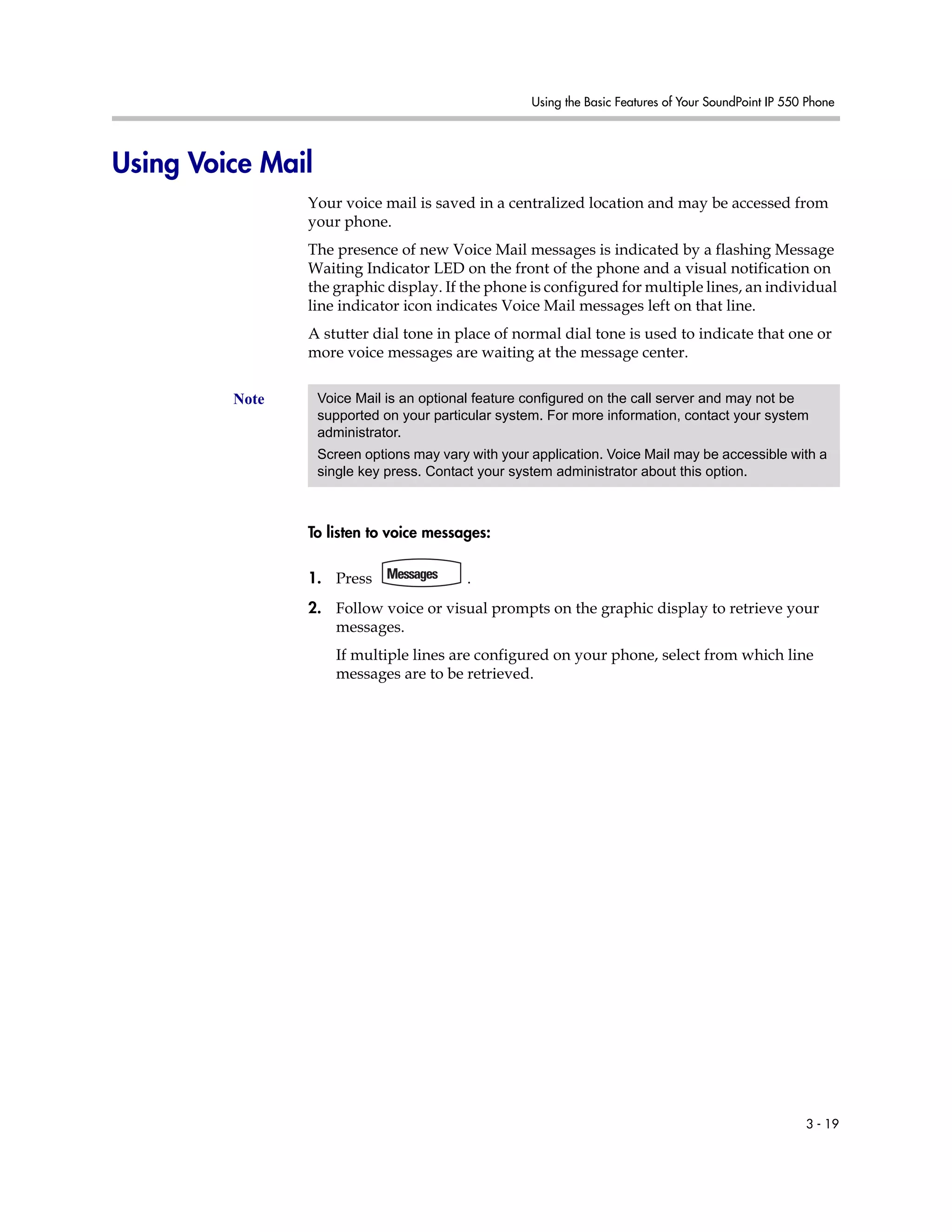 Using the Basic Features of Your SoundPoint IP 550 Phone
3 - 19
Using Voice Mail
Your voice mail is saved in a centralized location and may be accessed from
your phone.
The presence of new Voice Mail messages is indicated by a flashing Message
Waiting Indicator LED on the front of the phone and a visual notification on
the graphic display. If the phone is configured for multiple lines, an individual
line indicator icon indicates Voice Mail messages left on that line.
A stutter dial tone in place of normal dial tone is used to indicate that one or
more voice messages are waiting at the message center.
To listen to voice messages:
1. Press .
2. Follow voice or visual prompts on the graphic display to retrieve your
messages.
If multiple lines are configured on your phone, select from which line
messages are to be retrieved.
Note Voice Mail is an optional feature configured on the call server and may not be
supported on your particular system. For more information, contact your system
administrator.
Screen options may vary with your application. Voice Mail may be accessible with a
single key press. Contact your system administrator about this option.
 