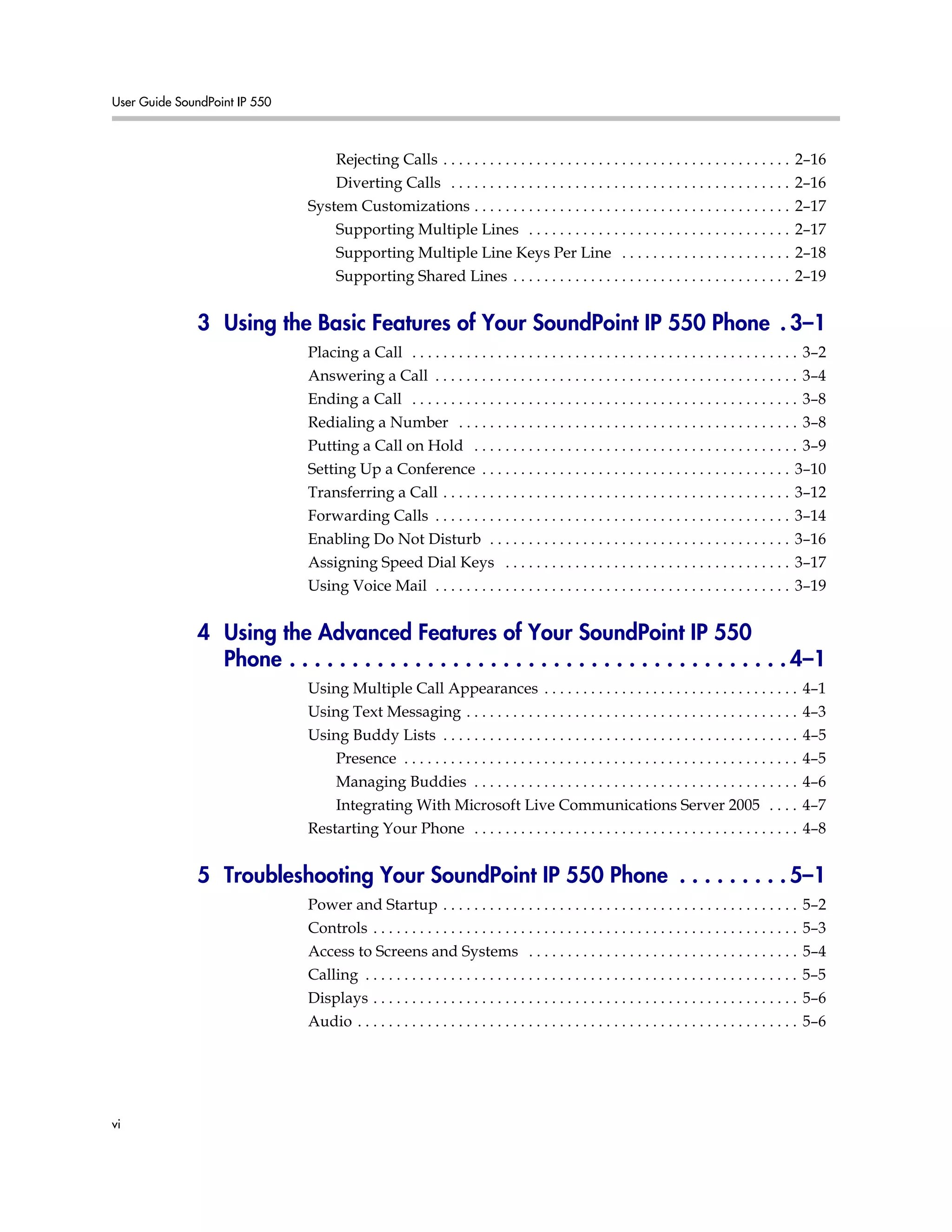 User Guide SoundPoint IP 550
vi
Rejecting Calls . . . . . . . . . . . . . . . . . . . . . . . . . . . . . . . . . . . . . . . . . . . . . 2–16
Diverting Calls . . . . . . . . . . . . . . . . . . . . . . . . . . . . . . . . . . . . . . . . . . . . 2–16
System Customizations . . . . . . . . . . . . . . . . . . . . . . . . . . . . . . . . . . . . . . . . . 2–17
Supporting Multiple Lines . . . . . . . . . . . . . . . . . . . . . . . . . . . . . . . . . . 2–17
Supporting Multiple Line Keys Per Line . . . . . . . . . . . . . . . . . . . . . . 2–18
Supporting Shared Lines . . . . . . . . . . . . . . . . . . . . . . . . . . . . . . . . . . . . 2–19
3 Using the Basic Features of Your SoundPoint IP 550 Phone . 3–1
Placing a Call . . . . . . . . . . . . . . . . . . . . . . . . . . . . . . . . . . . . . . . . . . . . . . . . . . 3–2
Answering a Call . . . . . . . . . . . . . . . . . . . . . . . . . . . . . . . . . . . . . . . . . . . . . . . 3–4
Ending a Call . . . . . . . . . . . . . . . . . . . . . . . . . . . . . . . . . . . . . . . . . . . . . . . . . . 3–8
Redialing a Number . . . . . . . . . . . . . . . . . . . . . . . . . . . . . . . . . . . . . . . . . . . . 3–8
Putting a Call on Hold . . . . . . . . . . . . . . . . . . . . . . . . . . . . . . . . . . . . . . . . . . 3–9
Setting Up a Conference . . . . . . . . . . . . . . . . . . . . . . . . . . . . . . . . . . . . . . . . 3–10
Transferring a Call . . . . . . . . . . . . . . . . . . . . . . . . . . . . . . . . . . . . . . . . . . . . . 3–12
Forwarding Calls . . . . . . . . . . . . . . . . . . . . . . . . . . . . . . . . . . . . . . . . . . . . . . 3–14
Enabling Do Not Disturb . . . . . . . . . . . . . . . . . . . . . . . . . . . . . . . . . . . . . . . 3–16
Assigning Speed Dial Keys . . . . . . . . . . . . . . . . . . . . . . . . . . . . . . . . . . . . . 3–17
Using Voice Mail . . . . . . . . . . . . . . . . . . . . . . . . . . . . . . . . . . . . . . . . . . . . . . 3–19
4 Using the Advanced Features of Your SoundPoint IP 550
Phone . . . . . . . . . . . . . . . . . . . . . . . . . . . . . . . . . . . . . . . . 4–1
Using Multiple Call Appearances . . . . . . . . . . . . . . . . . . . . . . . . . . . . . . . . . 4–1
Using Text Messaging . . . . . . . . . . . . . . . . . . . . . . . . . . . . . . . . . . . . . . . . . . . 4–3
Using Buddy Lists . . . . . . . . . . . . . . . . . . . . . . . . . . . . . . . . . . . . . . . . . . . . . . 4–5
Presence . . . . . . . . . . . . . . . . . . . . . . . . . . . . . . . . . . . . . . . . . . . . . . . . . . . 4–5
Managing Buddies . . . . . . . . . . . . . . . . . . . . . . . . . . . . . . . . . . . . . . . . . . 4–6
Integrating With Microsoft Live Communications Server 2005 . . . . 4–7
Restarting Your Phone . . . . . . . . . . . . . . . . . . . . . . . . . . . . . . . . . . . . . . . . . . 4–8
5 Troubleshooting Your SoundPoint IP 550 Phone . . . . . . . . . 5–1
Power and Startup . . . . . . . . . . . . . . . . . . . . . . . . . . . . . . . . . . . . . . . . . . . . . . 5–2
Controls . . . . . . . . . . . . . . . . . . . . . . . . . . . . . . . . . . . . . . . . . . . . . . . . . . . . . . . 5–3
Access to Screens and Systems . . . . . . . . . . . . . . . . . . . . . . . . . . . . . . . . . . . 5–4
Calling . . . . . . . . . . . . . . . . . . . . . . . . . . . . . . . . . . . . . . . . . . . . . . . . . . . . . . . . 5–5
Displays . . . . . . . . . . . . . . . . . . . . . . . . . . . . . . . . . . . . . . . . . . . . . . . . . . . . . . . 5–6
Audio . . . . . . . . . . . . . . . . . . . . . . . . . . . . . . . . . . . . . . . . . . . . . . . . . . . . . . . . . 5–6
 