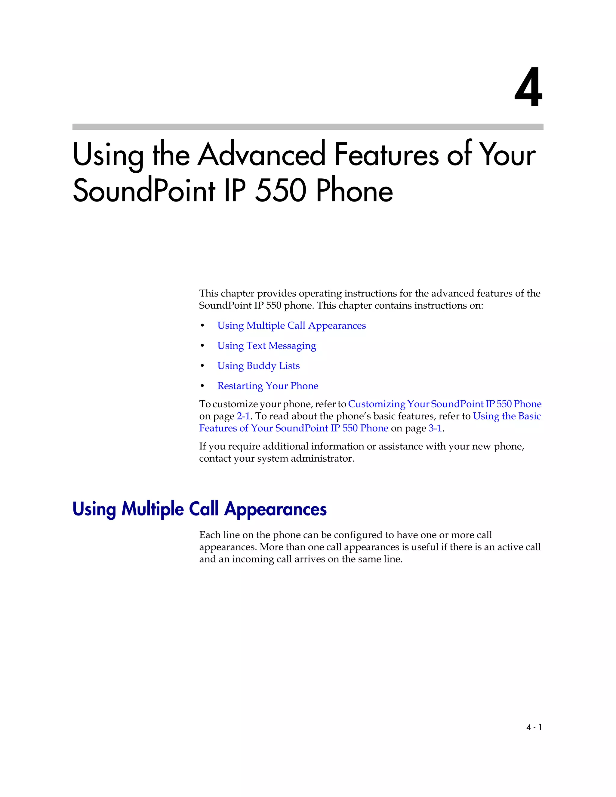 4 - 1
4
Using the Advanced Features of Your
SoundPoint IP 550 Phone
This chapter provides operating instructions for the advanced features of the
SoundPoint IP 550 phone. This chapter contains instructions on:
• Using Multiple Call Appearances
• Using Text Messaging
• Using Buddy Lists
• Restarting Your Phone
To customize your phone, refer to Customizing Your SoundPoint IP 550 Phone
on page 2-1. To read about the phone’s basic features, refer to Using the Basic
Features of Your SoundPoint IP 550 Phone on page 3-1.
If you require additional information or assistance with your new phone,
contact your system administrator.
Using Multiple Call Appearances
Each line on the phone can be configured to have one or more call
appearances. More than one call appearances is useful if there is an active call
and an incoming call arrives on the same line.
 
